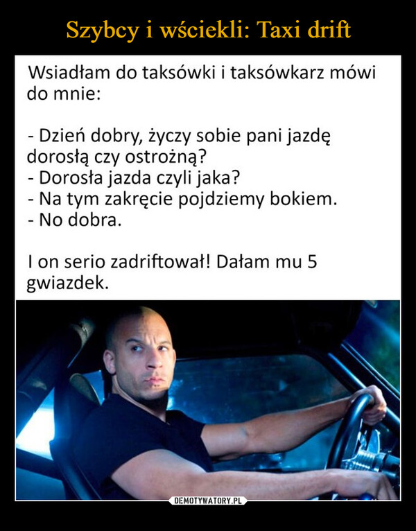  –  Wsiadłam do taksówki i taksówkarz mówido mnie:-Dzień dobry, życzy sobie pani jazdędorosła czy ostrożną?- Dorosła jazda czyli jaka?- Na tym zakręcie pojdziemy bokiem.- No dobra.