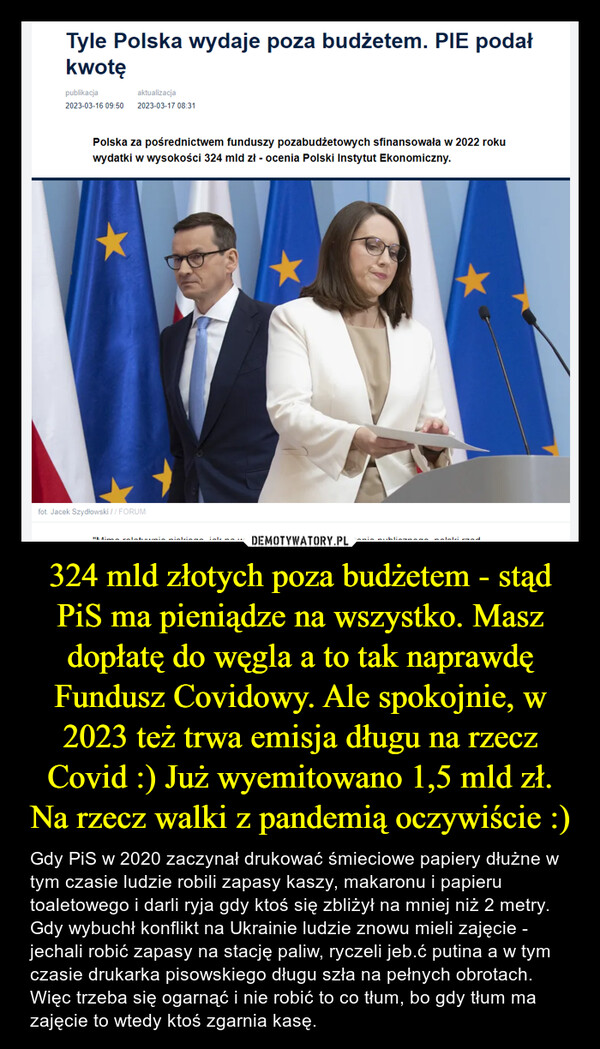 324 mld złotych poza budżetem - stąd PiS ma pieniądze na wszystko. Masz dopłatę do węgla a to tak naprawdę Fundusz Covidowy. Ale spokojnie, w 2023 też trwa emisja długu na rzecz Covid :) Już wyemitowano 1,5 mld zł. Na rzecz walki z pandemią oczywiście :) – Gdy PiS w 2020 zaczynał drukować śmieciowe papiery dłużne w tym czasie ludzie robili zapasy kaszy, makaronu i papieru toaletowego i darli ryja gdy ktoś się zbliżył na mniej niż 2 metry. Gdy wybuchł konflikt na Ukrainie ludzie znowu mieli zajęcie - jechali robić zapasy na stację paliw, ryczeli jeb.ć putina a w tym czasie drukarka pisowskiego długu szła na pełnych obrotach. Więc trzeba się ogarnąć i nie robić to co tłum, bo gdy tłum ma zajęcie to wtedy ktoś zgarnia kasę. Tyle Polska wydaje poza budżetem. PIE podałkwotępublikacjaaktualizacja2023-03-16 09:50 2023-03-17 08:31Polska za pośrednictwem funduszy pozabudżetowych sfinansowała w 2022 rokuwydatki w wysokości 324 mld zł - ocenia Polski Instytut Ekonomiczny.fot. Jacek Szydłowski //FORUM"Mimo roletami