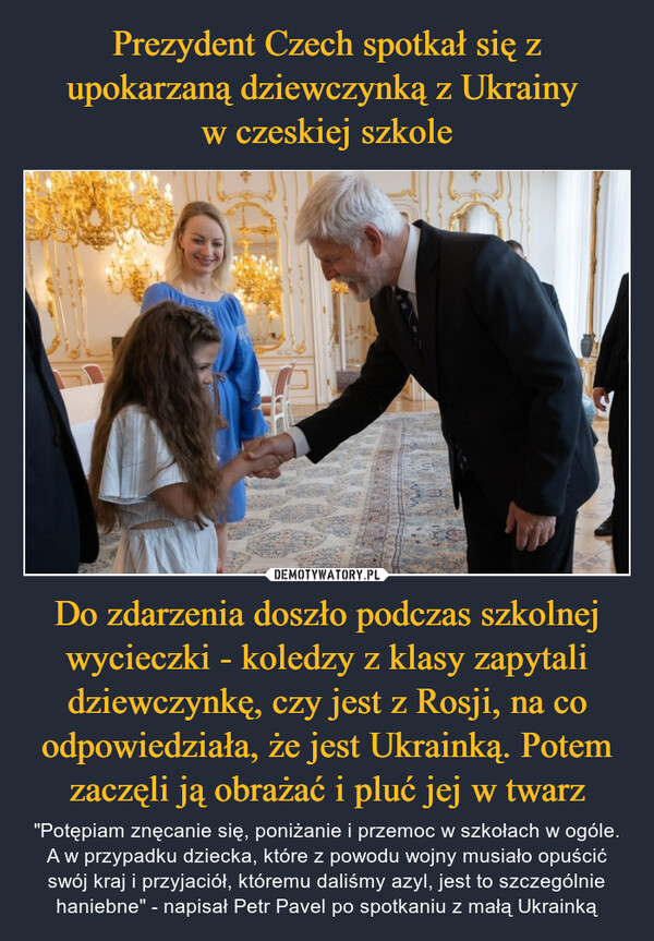 Do zdarzenia doszło podczas szkolnej wycieczki - koledzy z klasy zapytali dziewczynkę, czy jest z Rosji, na co odpowiedziała, że jest Ukrainką. Potem zaczęli ją obrażać i pluć jej w twarz – "Potępiam znęcanie się, poniżanie i przemoc w szkołach w ogóle. A w przypadku dziecka, które z powodu wojny musiało opuścić swój kraj i przyjaciół, któremu daliśmy azyl, jest to szczególnie haniebne" - napisał Petr Pavel po spotkaniu z małą Ukrainką 230