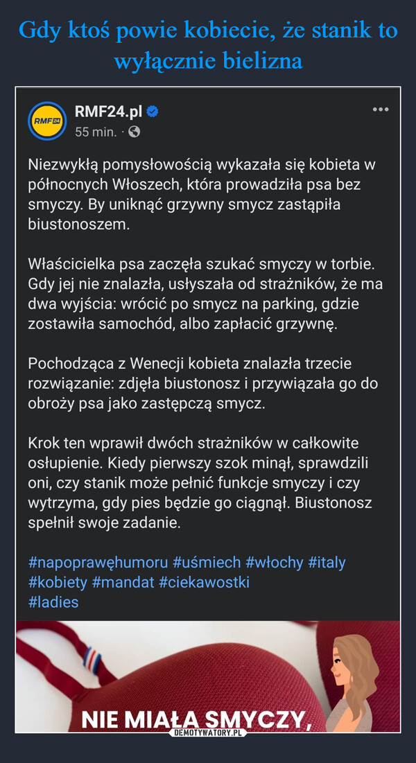  –  RMF24RMF24.pl →55 min.Niezwykłą pomysłowością wykazała się kobieta wpółnocnych Włoszech, która prowadziła psa bezsmyczy. By uniknąć grzywny smycz zastąpiłabiustonoszem.Właścicielka psa zaczęła szukać smyczy w torbie.Gdy jej nie znalazła, usłyszała od strażników, że madwa wyjścia: wrócić po smycz na parking, gdziezostawiła samochód, albo zapłacić grzywnę.Pochodząca z Wenecji kobieta znalazła trzecierozwiązanie: zdjęła biustonosz i przywiązała go doobroży psa jako zastępczą smycz.Krok ten wprawił dwóch strażników w całkowiteosłupienie. Kiedy pierwszy szok minął, sprawdzilioni, czy stanik może pełnić funkcje smyczy i czywytrzyma, gdy pies będzie go ciągnął. Biustonoszspełnił swoje zadanie.#napoprawęhumoru #uśmiech #włochy #italy#kobiety #mandat #ciekawostki#ladiesNIE MIAŁA SMYCZY,