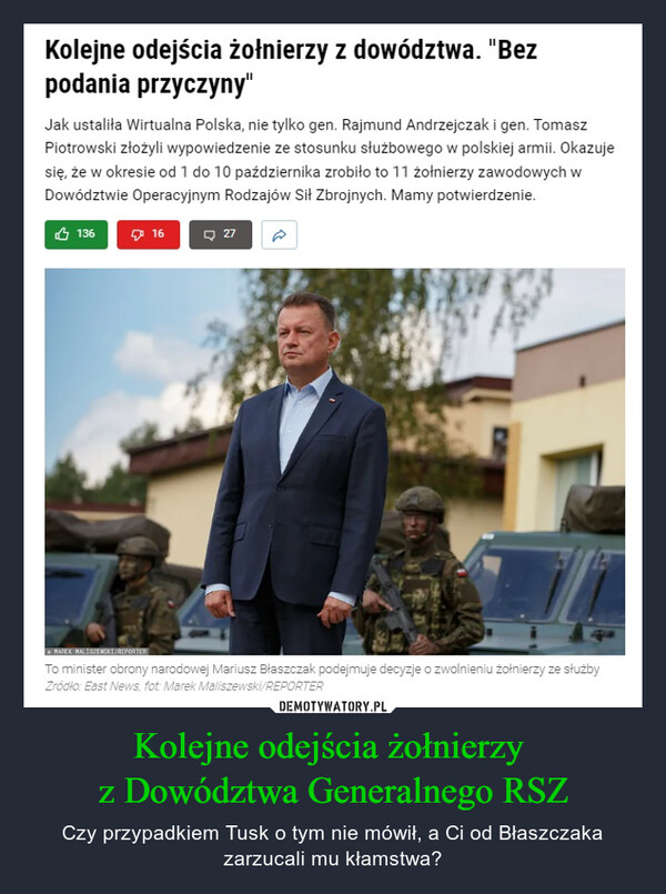 Kolejne odejścia żołnierzy z Dowództwa Generalnego RSZ – Czy przypadkiem Tusk o tym nie mówił, a Ci od Błaszczaka zarzucali mu kłamstwa? Kolejne odejścia żołnierzy z dowództwa. "Bezpodania przyczyny"Jak ustaliła Wirtualna Polska, nie tylko gen. Rajmund Andrzejczak i gen. TomaszPiotrowski złożyli wypowiedzenie ze stosunku służbowego w polskiej armii. Okazujesię, że w okresie od 1 do 10 października zrobiło to 11 żołnierzy zawodowych wDowództwie Operacyjnym Rodzajów Sił Zbrojnych. Mamy potwierdzenie.1361627MAREK MALISZEWSKI/REPORTERTo minister obrony narodowej Mariusz Błaszczak podejmuje decyzje o zwolnieniu żołnierzy ze służbyŹródło: East News, fot: Marek Maliszewski/REPORTER