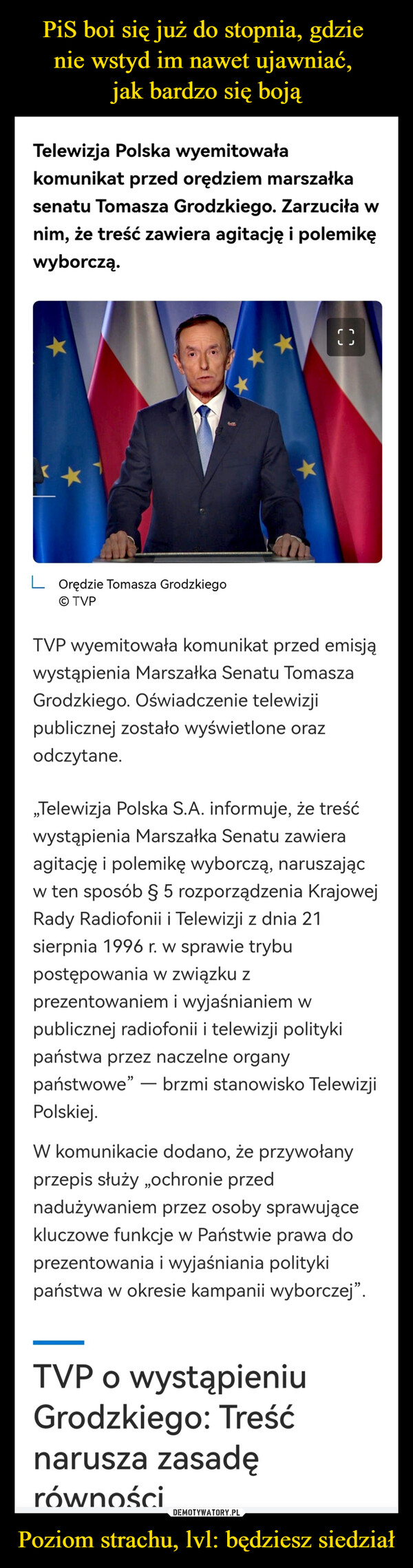 Poziom strachu, lvl: będziesz siedział –  Telewizja Polska wyemitowałakomunikat przed orędziem marszałkasenatu Tomasza Grodzkiego. Zarzuciła wnim, że treść zawiera agitację i polemikęwyborczą.LOrędzie Tomasza GrodzkiegoOTVPCTVP wyemitowała komunikat przed emisjąwystąpienia Marszałka Senatu TomaszaGrodzkiego. Oświadczenie telewizjipublicznej zostało wyświetlone orazodczytane.,,Telewizja Polska S.A. informuje, że treśćwystąpienia Marszałka Senatu zawieraagitację i polemikę wyborczą, naruszającw ten sposób § 5 rozporządzenia KrajowejRady Radiofonii i Telewizji z dnia 21sierpnia 1996 r. w sprawie trybupostępowania w związku zprezentowaniem i wyjaśnianiem wpublicznej radiofonii i telewizji politykipaństwa przez naczelne organypaństwowe" - brzmi stanowisko TelewizjiPolskiej.W komunikacie dodano, że przywołanyprzepis służy ,,ochronie przednadużywaniem przez osoby sprawującekluczowe funkcje w Państwie prawa doprezentowania i wyjaśniania politykipaństwa w okresie kampanii wyborczej".TVP o wystąpieniuGrodzkiego: Treśćnarusza zasadęrówności