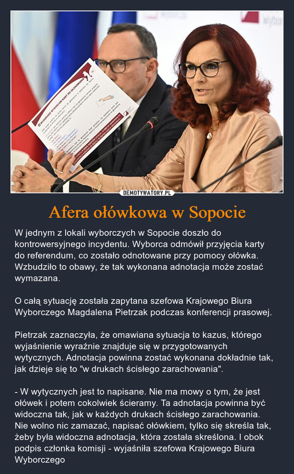 Afera ołówkowa w Sopocie – W jednym z lokali wyborczych w Sopocie doszło do kontrowersyjnego incydentu. Wyborca odmówił przyjęcia karty do referendum, co zostało odnotowane przy pomocy ołówka. Wzbudziło to obawy, że tak wykonana adnotacja może zostać wymazana. O całą sytuację została zapytana szefowa Krajowego Biura Wyborczego Magdalena Pietrzak podczas konferencji prasowej.Pietrzak zaznaczyła, że omawiana sytuacja to kazus, którego wyjaśnienie wyraźnie znajduje się w przygotowanych wytycznych. Adnotacja powinna zostać wykonana dokładnie tak, jak dzieje się to "w drukach ścisłego zarachowania".- W wytycznych jest to napisane. Nie ma mowy o tym, że jest ołówek i potem cokolwiek ścieramy. Ta adnotacja powinna być widoczna tak, jak w każdych drukach ścisłego zarachowania. Nie wolno nic zamazać, napisać ołówkiem, tylko się skreśla tak, żeby była widoczna adnotacja, która została skreślona. I obok podpis członka komisji - wyjaśniła szefowa Krajowego Biura Wyborczego BONawwwHUMUS FIT+wWYDAWANIE WYBORCOM KART DO GŁOSOWANIAPedagopodczas ekswyLwyCow we landingwong sieis. In jest an uprawto DC