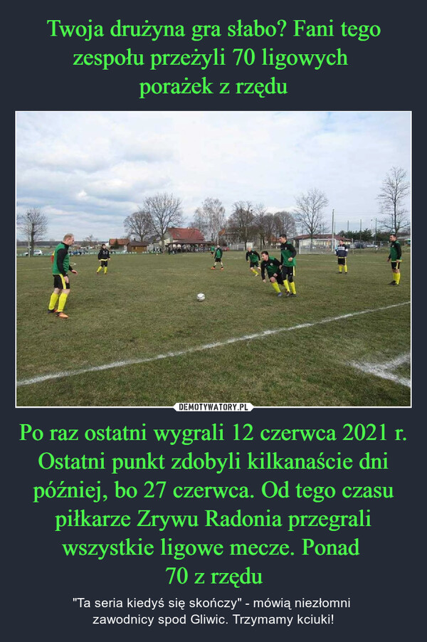 Po raz ostatni wygrali 12 czerwca 2021 r. Ostatni punkt zdobyli kilkanaście dni później, bo 27 czerwca. Od tego czasu piłkarze Zrywu Radonia przegrali wszystkie ligowe mecze. Ponad 70 z rzędu – "Ta seria kiedyś się skończy" - mówią niezłomni zawodnicy spod Gliwic. Trzymamy kciuki! 