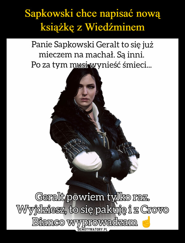  –  Panie Sapkowski Geralt to się jużmieczem na machał. Są inni.Po za tym musi wynieść śmieci...Geralt powiem tylko raz.Wyjdziesz, to się pakuję i z CrovoBianco wyprowadzam