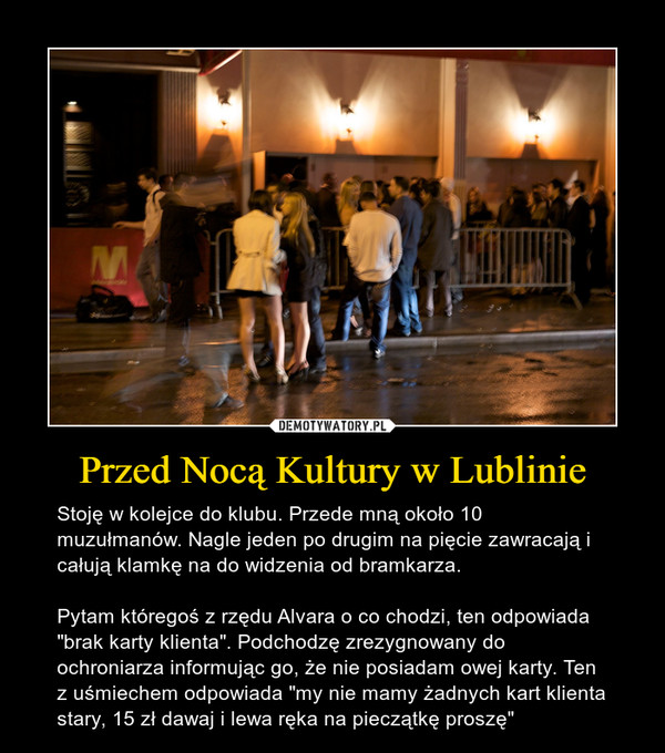 Przed Nocą Kultury w Lublinie – Stoję w kolejce do klubu. Przede mną około 10 muzułmanów. Nagle jeden po drugim na pięcie zawracają i całują klamkę na do widzenia od bramkarza.Pytam któregoś z rzędu Alvara o co chodzi, ten odpowiada "brak karty klienta". Podchodzę zrezygnowany do ochroniarza informując go, że nie posiadam owej karty. Ten z uśmiechem odpowiada "my nie mamy żadnych kart klienta stary, 15 zł dawaj i lewa ręka na pieczątkę proszę" 