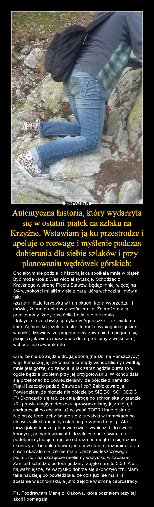 Autentyczna historia, który wydarzyła się w ostatni piątek na szlaku na Krzyżne. Wstawiam ją ku przestrodze i apeluję o rozwagę i myślenie podczas dobierania dla siebie szlaków i przy planowaniu wędrówek górskich: – Chciałbym się podzielić historią jaka spotkała mnie w piątek. Być może ktoś z Was widział sytuację. Schodząc z Krzyżnego w stronę Pięciu Stawów, będąc mniej więcej na 3/4 wysokości mijaliśmy się z parą która wchodziła i mówią tak:-za nami idzie turystyka w trampkach, którą wyprzedzali i mówią, że ma problemy z wejściem itp. Że może my ją przekonamy, żeby zawróciła bo im się nie udało. I faktycznie za chwilę spotykamy Agnieszkę - tak miała na imię (Agnieszko jeżeli tu jesteś to może wyciągniesz jakieś wnioski). Mówimy, że proponujemy zawrócić bo pogoda się psuje, a jak widać masz dość duże problemy z wejściem ( wchodzi na czworakach)Ona, że nie bo zejdzie drugą stroną (na Dolinę Pańszczycy) więc tłumaczę jej, że właśnie tamtędy wchodziliśmy i według mnie jest gorzej do zejścia, a jak zaraz będzie burza to w ogóle będzie problem przy jej przygotowaniu. W końcu dała się przekonać bo powiedzieliśmy, że pójdzie z nami do Piątki i zaczęło padać. Zawraca i co? Zablokowało ją! Powiedziała, że nigdzie nie pójdzie bo SIĘ BOI SCHODZIĆ (?) Skończyło się tak, że całą drogę do schroniska w gradzie x3 i prawie ciągłym deszczu sprowadzaliśmy ją za rękę i asekurowali bo chciała już wzywać TOPR i inne historię.. Nie piszę tego, żeby śmiać się z turystyki w trampkach bo nie wszystkich musi być stać na porządne buty itp. Ale może jakoś inaczej planować swoje wycieczki, do swojej kondycji, przygotowania itd. Jeżeli jesteście świadkami podobnej sytuacji reagujcie od razu bo mogło to się różnie skończyć... bo o ile obuwie jestem w stanie zrozumieć to po chwili okazało się, że nie ma nic przeciwdeszczowego... picia... itd.. na szczęście mieliśmy wszystko w zapasie. Zamiast schodzić półtora godziny, zajęło nam to 3:30. Ale najważniejsze, że wszystko dobrze się skończyło tzn. Mam taką nadzieję bo powiedziała, że dziś już nie ma sił i zostanie w schronisku, a jutro zejdzie w stronę ceprostrady..Ps. Pozdrawiam Marię z Krakowa, którą poznałem przy tej akcji i pomagała 