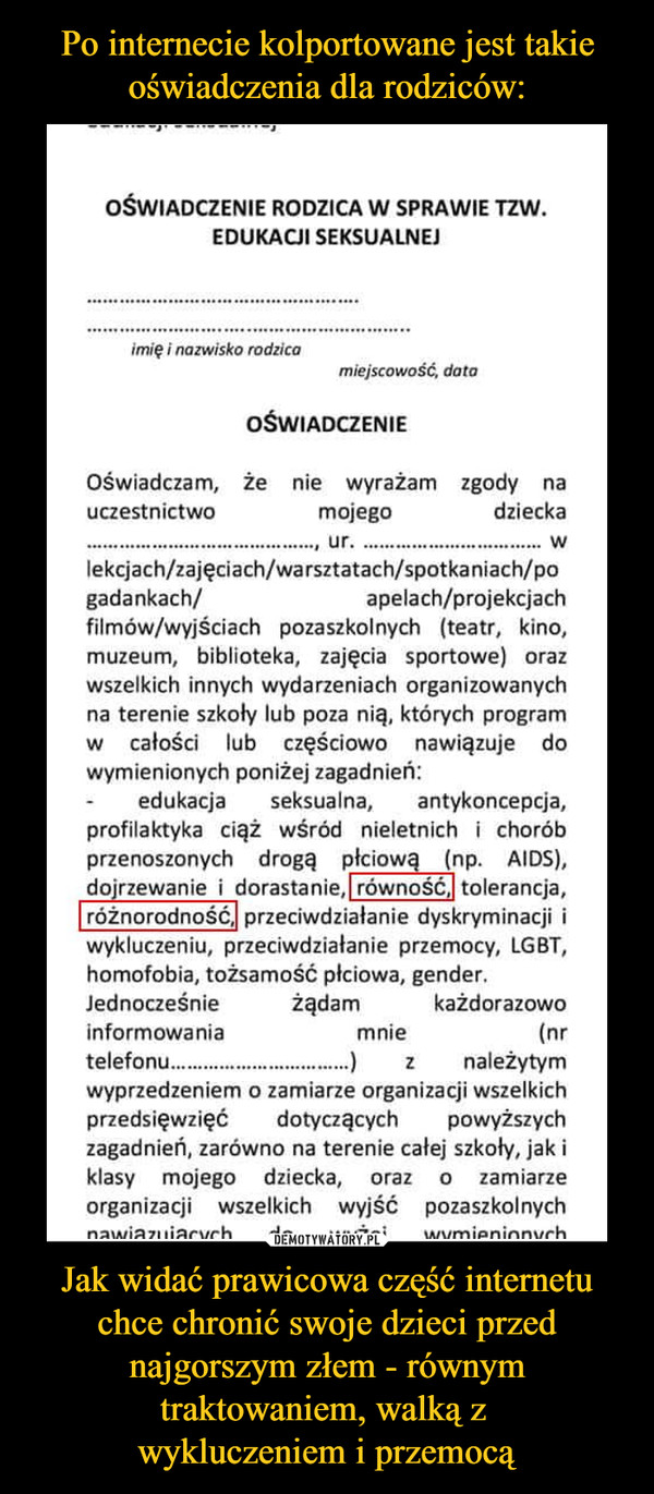 Jak widać prawicowa część internetu chce chronić swoje dzieci przed najgorszym złem - równym traktowaniem, walką z wykluczeniem i przemocą –  OŚWIADCZENIE RODZICA W SPRAWIE TZW.EDUKACJI SEKSUALNEJimię i nazwisko rodzicamiejscowość, dataOŚWIADCZENIEOświadczam, Że nie wyrażam zgody nauczestnictwo mojego dziecka.........................................., ur..................................wlekcjach/zajęciach/warsztatach/spotkaniach/pogadankach/ apelach/projekcjachfilmów/wyjściach pozaszkolnych (teatr, kino,muzeum, biblioteka, zajęcia sportowe) orazwszelkich innych wydarzeniach organizowanychna terenie szkoły lub poza nią, których programw całości lub częściowo nawiązuje dowymienionych poniżej zagadnień:edukacja seksualna, antykoncepcja,profilaktyka ciąż wśród nieletnich i choróbprzenoszonych   drogą   płciową   (np. AIDS),dojrzewanie i dorastanie, równoscj tolerancja,różnorodność,! przeciwdziałanie dyskryminacji iwykluczeniu, przeciwdziałanie przemocy, LGBT,homofobia, tożsamość płciowa, gender.Jednocześnie żądam każdorazowoinformowania mnie (nrtelefonu.................................)      z należytymwyprzedzeniem o zamiarze organizacji wszelkichprzedsięwzięć dotyczących powyższychzagadnień, zarówno na terenie całej szkoły, jak iklasy mojego dziecka, oraz o zamiarzeorganizacji   wszelkich   wyjść pozaszkolnych