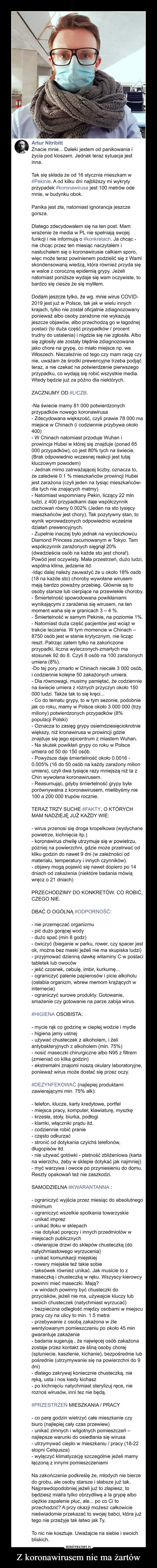 Z koronawirusem nie ma żartów –  Artur NitribittZnacie mnie... Daleki jestem od panikowania iżycia pod kloszem. Jednak teraz sytuacja jestinna.Tak się składa że od 16 stycznia mieszkam w#Pekinie. A od kilku dni najbliższy mi wykrytyprzypadek #koronawirusa jest 100 metrów odemnie, w budynku obok.Panika jest zła, natomiast ignorancja jeszczegorsza.Dlatego zdecydowałem się na ten post. Mamwrażenie że media w PL nie spełniają swojejfunkcji i nie informują o #konkretach. Ja chcąc -nie chcąc przez ten miesiąc naczytałem inasłuchałem się o koronawirusie całkiem sporo,więc może teraz powinienem podzielić się z Wamiskondensowaną wiedzą, która również przyda sięw walce z coroczną epidemią grypy. Jeżelinatomiast poniższe wydaje się wam oczywiste, tobardzo się ciesze że się myliłem.Dodam jeszcze tylko, że wg. mnie wirus COVID-2019 jest już w Polsce, tak jak w wielu innychkrajach, tylko nie został oficjalnie zdiagnozowanyponieważ albo osoby zarażone nie wykazująjeszcze objawów, albo przechodzą go w łagodnejpostaci (to duża część przypadków / procenttrudny do ustalenia) i nigdzie się nie zgłosiła. Albosię zgłosiły ale zostały błędnie zdiagnozowanejako chore na grypę, co miało miejsce np. weWłoszech. Niezależnie od tego czy mam rację czynie, uważam że środki prewencyjne trzeba podjąćteraz, a nie czekać na potwierdzenie pierwszegoprzypadku, co wydają się robić wszystkie media.Wtedy będzie już za późno dla niektórych.ZACZNIJMY OD #LICZB.-Na świecie mamy 81 000 potwierdzonychprzypadków nowego koronawirusa- Zdecydowana większość, czyli prawie 78 000 mamiejsce w Chinach (i codziennie przybywa około400)- W Chinach natomiast przoduje Wuhan iprowincja Hubei w której się znajduje (ponad000 przypadków), co jest 80% tych na świecie.(Brak odpowiednio wczesnej reakcji jest tutajkluczowym powodem)- Jednak mimo zatrważającej liczby, oznacza to,że zaledwie 0.1 % mieszkańców prowincji Hubeijest zarażona (czyli jeden na tysiąc mieszkańców-dla tych nie znających matmy)- Natomiast wspomniany Pekin, liczący 22 mlnludzi, z 400 przypadkami daje współczynnikzachowań równy 0.002% (Jeden na sto tysięcymieszkańców jest chory). Tak pozytywny stan, towynik wprowadzonych odpowiednio wcześniedziałań prewencyjnych.- Zupełnie inaczej było jednak na wycieczkowcuDiamond Princess zacumowanym w Tokyo. Tamwspółczynnik zarażonych sięgnął 20%(dwadzieścia osób na każde sto jest chora!).Powód jest oczywisty. Mała przestrzeń, dużo ludzi,wspólna klima, jedzenie itd.-Idąc dalej należy zauważyć że u około 18% osób(18 na każde sto) choroby wywołane wirusemmają bardzo poważny przebieg. Głównie są toosoby starsze lub cierpiące na przewlekłe choroby.- Śmiertelność spowodowana powikłaniamiwynikającymi z zarażenia się wirusem, na tenmoment waha się w granicach 3 – 4 %.- Śmiertelność w samym Pekinie, na poziomie 1%.- Natomiast duża część pacjentów jest wciąż wtrakcie leczenia. W tym momencie w Chinach –8750 osób jest w stanie krytycznym, nie liczącreszt. Patrząc zatem tylko na zakończoneprzypadki, liczna wyleczonych-zmarłych mastosunek 92 do 8. Czyli 8 osób na 100 zarażonychumiera (8%).-Do tej pory zmarło w Chinach niecałe 3 000 osób,i codziennie kolejne 50 zakażonych umiera.- Dla równowagi, musimy pamiętać, że codzienniena świecie umiera z różnych przyczyn około 150000 ludzi. Także tak to się kręci...- Co do tematu grypy, to w tym sezonie, podobniejak co roku, mamy w Polsce około 3 000 000 (trzymiliony) potwierdzonych przypadków (8%populacji Polski)- Oznacza to zasięg grypy osiemdziesięciokrotniewiększy, niż kronawirusa w prowincji gdzieznajduje się jego epicentrum z miastem Wuhan.- Na skutek powikłań grypy co roku w Polsceumiera od 50 do 150 osób.- Powyższe daje śmiertelność około 0.0016 -0.005% (16 do 50 osób na każdy zarażony milionumiera), czyli dwa tysiące razy mniejszą niż ta zChin wywołana koronawirusem.- Reasumując, gdyby śmiertelność grypy byłaporównywalna z koronawirusem, mielibyśmy nie100 a 200 000 trupów rocznie.TERAZ TRZY SUCHE #FAKTY, O KTÓRYCHMAM NADZIEJĘ JUŻ KAŻDY WIE:- wirus przenosi się droga kropelkowa (wydychanepowietrze, kichnięcia itp.)- koronawirus chwilę utrzymuje się w powietrzu,później na powierzchni, gdzie może przetrwać odkliku godzin do nawet 9 dni (w zależności odmateriału, temperatury i innych czynników).- objawy mogą pojawić się nawet dopiero po 14dniach od zakażenia (niektóre badania mówiąwręcz o 21 dniach)PRZECHODZIMY DO KONKRETÓW. CO ROBIĆ,CZEGO NIE.DBAĆ O OGÓLNĄ #ODPORNOŚĆ:- nie przemęczać organizmu- pić dużo gorącej wody- dużo spać (min 8 godz)- ćwiczyć (bieganie w parku, rower, czy spacer jestok, można bez maski jeżeli nie ma skupiska ludzi)- przyjmować dzienną dawkę witaminy C w postacitabletek lub owoców- jeść czosnek, cebulę, imbir, kurkumę..- ograniczyć palenie papierosówi picie alkoholu(osłabia organizm, wbrew memom krążących winternecie)- ograniczyć surowe produkty. Gotowanie,smażenie czy gotowanie na parze zabija wirus.#HIGIENA OSOBISTA:- mycie rąk co godzinę w cieplej wodzie i mydle- higiena jamy ustnej- używać chusteczek z alkoholem, i żeliantybakteryjnych z alkoholem (min. 75%)- nosić maseczki chirurgiczne albo N95 z filtrem(zmieniać co kilka godzin)- ekstremalni znajomi noszą okulary laboratoryjne,ponieważ wirus może dostać się przez oczy.#DEZYNFEKOWAĆ (najlepiej produktamizawierającymi min. 75% alk):telefon, klucze, karty kredytowe, portfel- miejsca pracy, komputer, klawiaturę, myszkę- krzesła, stoły, biurka, podłogi- klamki, włączniki prądu itd.- codziennie robić pranie- często odkurzać- stronić od dotykania czyichś telefonów,długopisów itd.- nie używać gotówki - płatność zbliżeniowa (kartana wierzchu, żeby w sklepie dotykać jak najmniej)- myć warzywa i owoce po przyniesieniu do domu.Reszty opakowań też nie zaszkodzi.SAMODZIELNA #KWARANTANNA :- ograniczyć wyjścia przez miesiąc do absolutnegominimum- ograniczyć wszelkie spotkania towarzyskie- unikać imprez- unikać tłoku w sklepach- nie dotykać poręczy i innych przedmiotów wmiejscach publicznych- otwierajcie drzwi do sklepów chusteczką (donatychmiastowego wyrzucenia)- unikać komunikacji miejskiej- rowery miejskie też takie sobie- taksówek również unikać. Jak musicie to zmaseczką i chusteczką w ręku. Wszyscy kierowcypowinni mieć maseczki. Mają?- w windach powinny być chusteczki doprzycisków, jeżeli nie ma, używajcie kluczy lubswoich chusteczek (natychmiast wyrzucać)- bezpieczna odległość między osobami w miejscupracy czy na ulicy to min. 1.5 metra- przebywanie z osobą zakażona w źlewentylowanym pomieszczeniu po około 45 mingwarantuje zakażenie- badania sugerują , że najwięcej osób zakażonazostaje przez kontakt ze śliną osoby chorej(spluniecie, kaszlenie, kichanie), bezpośrednie lubpośrednie (utrzymywanie się na powierzchni do 9dni)- dlatego zakrywaj koniecznie chusteczką, nieręką, usta i nos kiedy kichasz- po kichnięciu natychmiast sterylizuj ręce, nieroznoś wirusów, inni tez nie będą.#PRZESTRZEŃ MIESZKANIA / PRACY- co parę godzin wietrzyć całe mieszkanie czybiuro (najlepiej cały czas przewiew)- unikać zimnych i wilgotnych pomieszczeń –najlepsze warunki do osiedlania się wirusa- utrzymywać ciepło w mieszkaniu / pracy (18-22stopni Celsjusza)- wyłączyć klimatyzację szczególnie jeżeli mamyłączoną z innymi pomieszczeniamiNa zakończenie podkreślę że, młodych nie bierzedo grobu, ale osoby starsze i słabsze już tak.Najprawdopodobniej jeżeli już to złapiesz, tobędziesz miała tylko obrzydliwą a la grypę albociężkie zapalenie płuc, ale... po co Ci toprzechodzić? A przy okazji możesz całkowicienieświadomie przekazać to swojej babci, która jużtego nie przeżyje tak łatwo jak Ty.To nic nie kosztuje. Uważajcie na siebie i swoichbliskich.