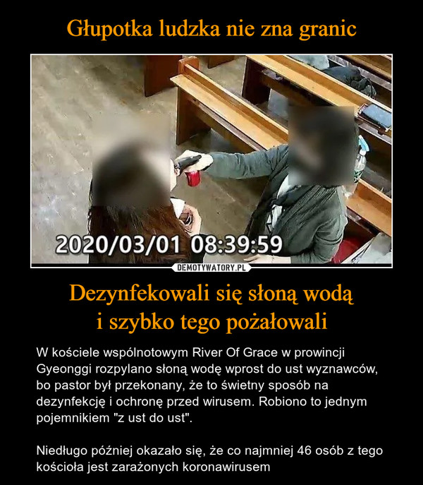 Dezynfekowali się słoną wodąi szybko tego pożałowali – W kościele wspólnotowym River Of Grace w prowincji Gyeonggi rozpylano słoną wodę wprost do ust wyznawców, bo pastor był przekonany, że to świetny sposób na dezynfekcję i ochronę przed wirusem. Robiono to jednym pojemnikiem "z ust do ust".Niedługo później okazało się, że co najmniej 46 osób z tego kościoła jest zarażonych koronawirusem 