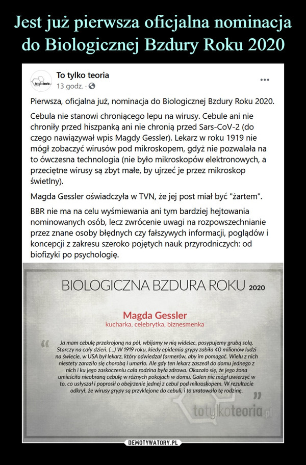  –  To tylko teoria21 godz. ·Pierwsza, oficjalna już, nominacja do Biologicznej Bzdury Roku 2020.Cebula nie stanowi chroniącego lepu na wirusy. Cebule ani nie chroniły przed hiszpanką ani nie chronią przed Sars-CoV-2 (do czego nawiązywał wpis Magdy Gessler). Lekarz w roku 1919 nie mógł zobaczyć wirusów pod mikroskopem, gdyż nie pozwalała na to ówczesna technologia (nie było mikroskopów elektronowych, a przeciętne wirusy są zbyt małe, by ujrzeć je przez mikroskop świetlny).Magda Gessler oświadczyła w TVN, że jej post miał być "żartem".BBR nie ma na celu wyśmiewania ani tym bardziej hejtowania nominowanych osób, lecz zwrócenie uwagi na rozpowszechnianie przez znane osoby błędnych czy fałszywych informacji, poglądów i koncepcji z zakresu szeroko pojętych nauk przyrodniczych: od biofizyki po psychologię.BIOLOGICZNA BZDURA ROKUMagda Gesslerkucharka, celebrytka, biznesmenkaJa mam cebulę przekrojoną na pół, wbijamy w nią widelec, posypujemy grubą solą.Starczy na cały dzień. (...) W1919 roku, kiedy epidemia grypy zabita 40 milionów ludzina świecie, w USA był lekarz, który odwiedzał farmerów, aby im pomagać. Wielu z nichn/estety zaraziło się chorobą i umarło. Ale gdy ten lekarz zaszedł do domu jednego znich i ku jego zaskoczeniu cała rodzina była zdrowa. Okazało się, że jego żonaumieściła nieobraną cebulę w różnych pokojach w domu. Galen nie mógł uwierzyć wto, co usłyszał i poprosił o obejrzenie jednej z cebul pod mikroskopem. W rezultacieodkrył, że wirusy grypy są przyklejone do cebuli, i to uratowało tę rodzinę.