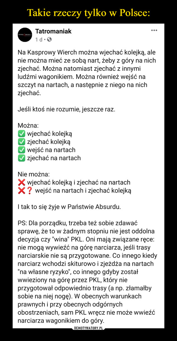  –  Na Kasprowy Wierch można wjechać kolejką, ale nie można mieć ze sobą nart, żeby z góry na nich zjechać. Można natomiast zjechać z innymi ludźmi wagonikiem. Można również wejść na szczyt na nartach, a następnie z niego na nich zjechać.Jeśli ktoś nie rozumie, jeszcze raz.Można:✅ wjechać kolejką✅ zjechać kolejką✅ wejść na nartach✅ zjechać na nartachNie można:❌ wjechać kolejką i zjechać na nartach❌❓ wejść na nartach i zjechać kolejkąI tak to się żyje w Państwie Absurdu.PS: Dla porządku, trzeba też sobie zdawać sprawę, że to w żadnym stopniu nie jest oddolna decyzja czy "wina" PKL. Oni mają związane ręce: nie mogą wywieźć na górę narciarza, jeśli trasy narciarskie nie są przygotowane. Co innego kiedy narciarz wchodzi skiturowo i zjeżdża na nartach "na własne ryzyko", co innego gdyby został wwieziony na górę przez PKL, który nie przygotował odpowiednio trasy (a np. złamałby sobie na niej nogę). W obecnych warunkach prawnych i przy obecnych odgórnych obostrzeniach, sam PKL wręcz nie może wwieźć narciarza wagonikiem do góry.