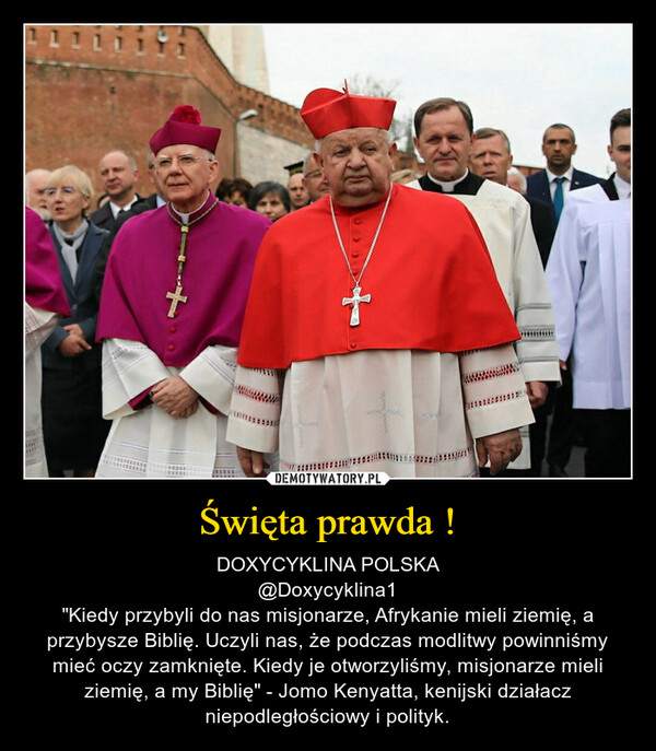 Święta prawda ! – DOXYCYKLINA POLSKA@Doxycyklina1"Kiedy przybyli do nas misjonarze, Afrykanie mieli ziemię, a przybysze Biblię. Uczyli nas, że podczas modlitwy powinniśmy mieć oczy zamknięte. Kiedy je otworzyliśmy, misjonarze mieli ziemię, a my Biblię" - Jomo Kenyatta, kenijski działacz niepodległościowy i polityk. 