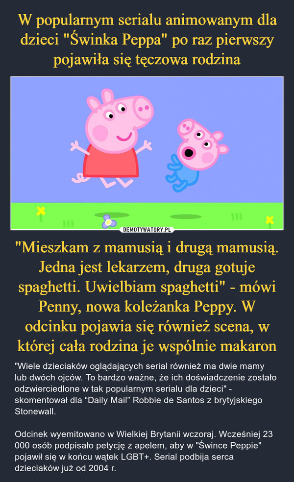 "Mieszkam z mamusią i drugą mamusią. Jedna jest lekarzem, druga gotuje spaghetti. Uwielbiam spaghetti" - mówi Penny, nowa koleżanka Peppy. W odcinku pojawia się również scena, w której cała rodzina je wspólnie makaron – "Wiele dzieciaków oglądających serial również ma dwie mamy lub dwóch ojców. To bardzo ważne, że ich doświadczenie zostało odzwierciedlone w tak popularnym serialu dla dzieci" - skomentował dla “Daily Mail” Robbie de Santos z brytyjskiego Stonewall.Odcinek wyemitowano w Wielkiej Brytanii wczoraj. Wcześniej 23 000 osób podpisało petycję z apelem, aby w "Śwince Peppie" pojawił się w końcu wątek LGBT+. Serial podbija serca dzieciaków już od 2004 r. 