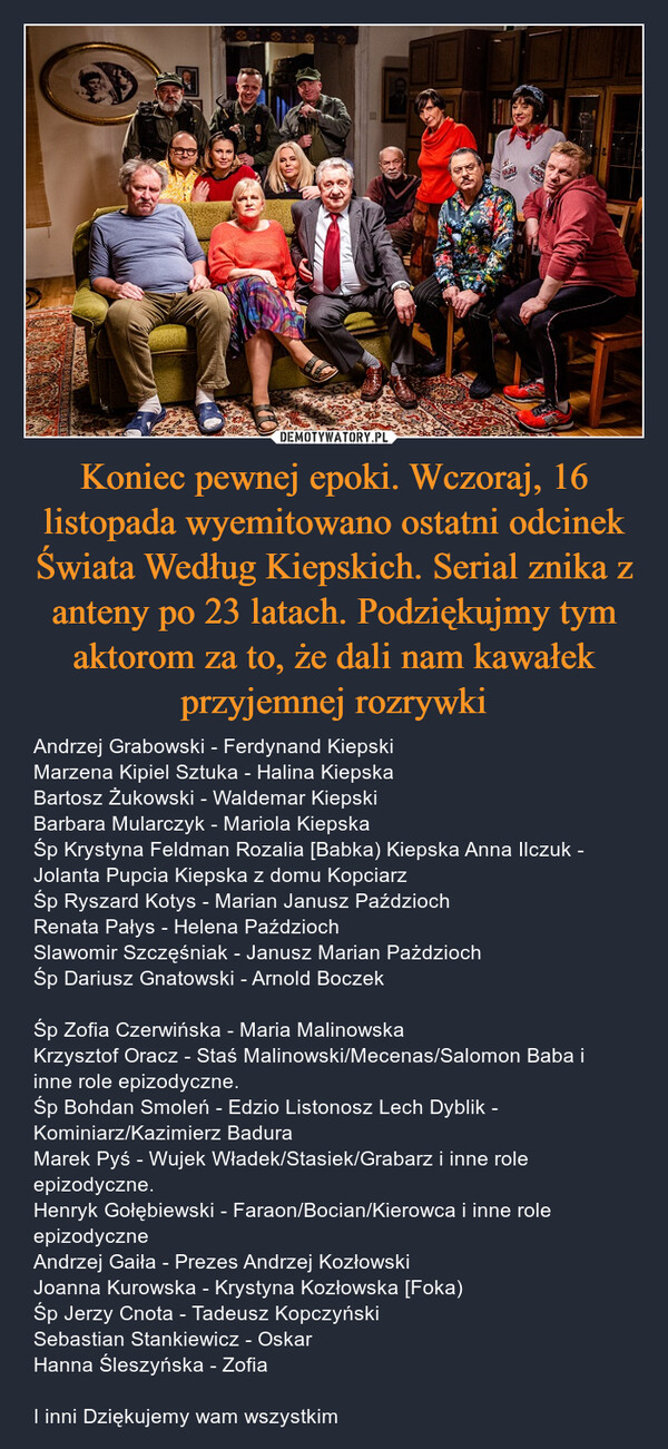 Koniec pewnej epoki. Wczoraj, 16 listopada wyemitowano ostatni odcinek Świata Według Kiepskich. Serial znika z anteny po 23 latach. Podziękujmy tym aktorom za to, że dali nam kawałek przyjemnej rozrywki – Andrzej Grabowski - Ferdynand Kiepski Marzena Kipiel Sztuka - Halina Kiepska Bartosz Żukowski - Waldemar Kiepski Barbara Mularczyk - Mariola Kiepska Śp Krystyna Feldman Rozalia [Babka) Kiepska Anna Ilczuk - Jolanta Pupcia Kiepska z domu Kopciarz Śp Ryszard Kotys - Marian Janusz Paździoch Renata Pałys - Helena Paździoch Slawomir Szczęśniak - Janusz Marian Pażdzioch Śp Dariusz Gnatowski - Arnold Boczek Śp Zofia Czerwińska - Maria Malinowska Krzysztof Oracz - Staś Malinowski/Mecenas/Salomon Baba i inne role epizodyczne. Śp Bohdan Smoleń - Edzio Listonosz Lech Dyblik - Kominiarz/Kazimierz Badura Marek Pyś - Wujek Władek/Stasiek/Grabarz i inne role epizodyczne. Henryk Gołębiewski - Faraon/Bocian/Kierowca i inne role epizodyczne Andrzej Gaiła - Prezes Andrzej Kozłowski Joanna Kurowska - Krystyna Kozłowska [Foka) Śp Jerzy Cnota - Tadeusz Kopczyński Sebastian Stankiewicz - Oskar Hanna Śleszyńska - Zofia I inni Dziękujemy wam wszystkim 