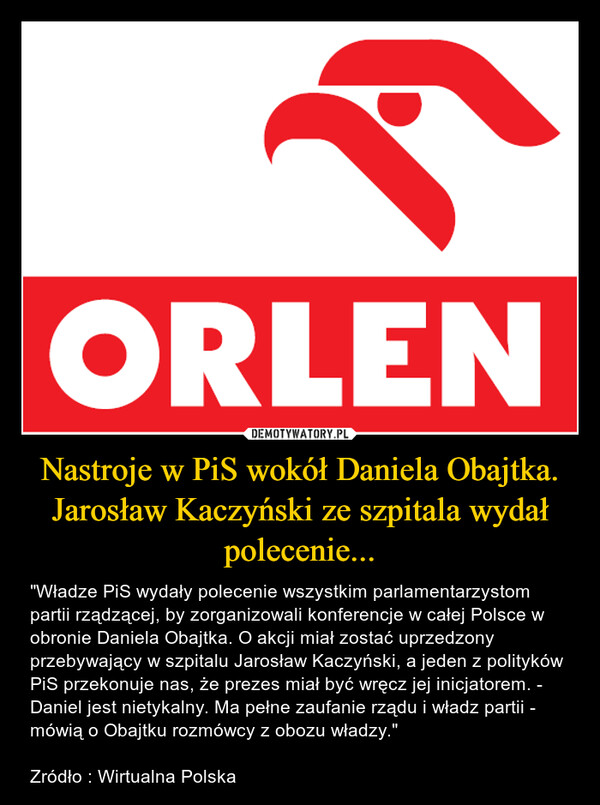 Nastroje w PiS wokół Daniela Obajtka. Jarosław Kaczyński ze szpitala wydał polecenie... – "Władze PiS wydały polecenie wszystkim parlamentarzystom partii rządzącej, by zorganizowali konferencje w całej Polsce w obronie Daniela Obajtka. O akcji miał zostać uprzedzony przebywający w szpitalu Jarosław Kaczyński, a jeden z polityków PiS przekonuje nas, że prezes miał być wręcz jej inicjatorem. - Daniel jest nietykalny. Ma pełne zaufanie rządu i władz partii - mówią o Obajtku rozmówcy z obozu władzy."Zródło : Wirtualna Polska 