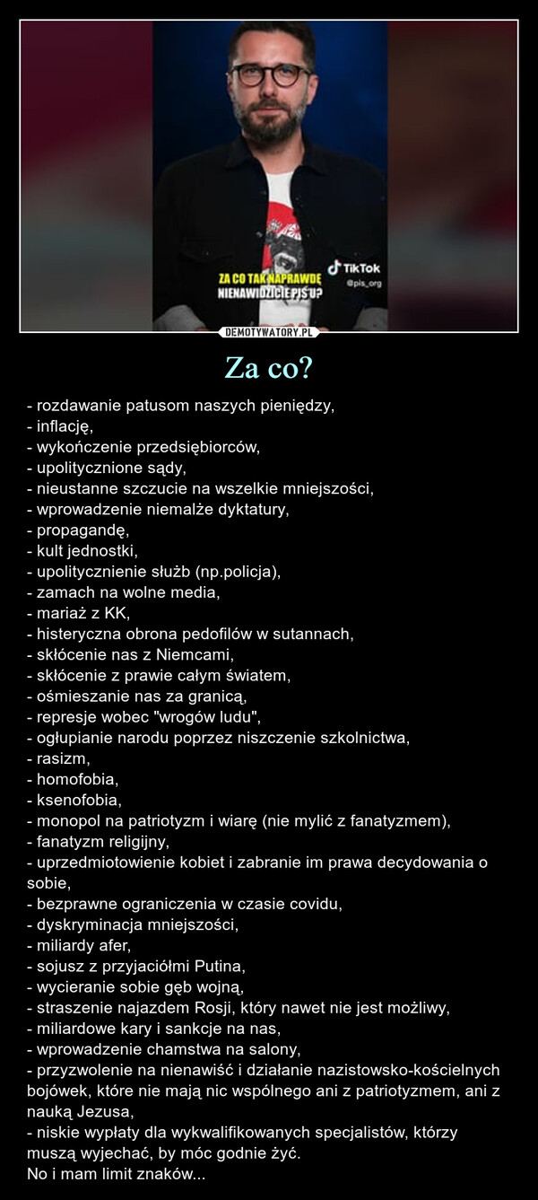 Za co? – - rozdawanie patusom naszych pieniędzy,- inflację,- wykończenie przedsiębiorców,- upolitycznione sądy, - nieustanne szczucie na wszelkie mniejszości,- wprowadzenie niemalże dyktatury,- propagandę,- kult jednostki,- upolitycznienie służb (np.policja),- zamach na wolne media,- mariaż z KK,- histeryczna obrona pedofilów w sutannach,- skłócenie nas z Niemcami,- skłócenie z prawie całym światem,- ośmieszanie nas za granicą,- represje wobec "wrogów ludu",- ogłupianie narodu poprzez niszczenie szkolnictwa,- rasizm,- homofobia,- ksenofobia,- monopol na patriotyzm i wiarę (nie mylić z fanatyzmem),- fanatyzm religijny,- uprzedmiotowienie kobiet i zabranie im prawa decydowania o sobie,- bezprawne ograniczenia w czasie covidu,- dyskryminacja mniejszości, - miliardy afer, - sojusz z przyjaciółmi Putina,- wycieranie sobie gęb wojną, - straszenie najazdem Rosji, który nawet nie jest możliwy,- miliardowe kary i sankcje na nas,- wprowadzenie chamstwa na salony,- przyzwolenie na nienawiść i działanie nazistowsko-kościelnych bojówek, które nie mają nic wspólnego ani z patriotyzmem, ani z nauką Jezusa,- niskie wypłaty dla wykwalifikowanych specjalistów, którzy muszą wyjechać, by móc godnie żyć.No i mam limit znaków... ZA CO TAK NAPRAWDĘNIENAWIDZICIE PIS UPTik Tok@pis org