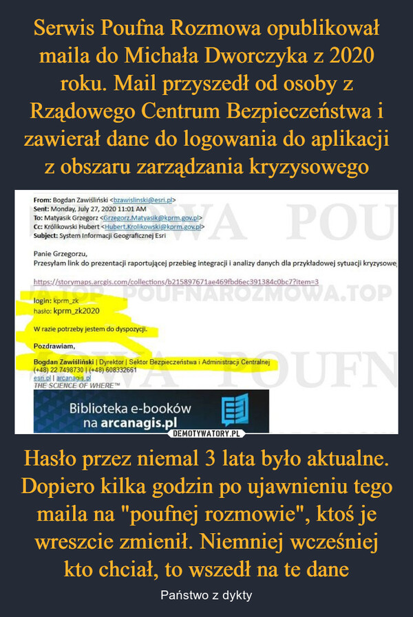 Hasło przez niemal 3 lata było aktualne. Dopiero kilka godzin po ujawnieniu tego maila na "poufnej rozmowie", ktoś je wreszcie zmienił. Niemniej wcześniej kto chciał, to wszedł na te dane – Państwo z dykty From: Bogdan Zawiśliński <bzawislinski@esri.pl>Sent: Monday, July 27, 2020 11:01 AMTo: Matyasik Grzegorz<Grzegorz.Matyasik@kprm.gov.pl>Cc: Królikowski Hubert <Hubert.Krolikowski@kprm.gov.pl>Subject: System Informacji Geograficznej EsriAPOUPanie Grzegorzu,Przesyłam link do prezentacji raportującej przebieg integracji i analizy danych dla przykładowej sytuacji kryzysowehttps://storymaps.arcgis.com/collections/b215897671ae469fbd6ec391384c0bc7?item=3login: kprm_zkhasło: kprm_zk2020W razie potrzeby jestem do dyspozycji.Pozdrawiam,Bogdan Zawiśliński | Dyrektor | Sektor Bezpieczeństwa i Administracji Centralnej(+48) 22 7498730 | (+48) 608332661esri.pl | arcanagis.plTHE SCIENCE OF WHERE™E1Biblioteka e-bookówna arcanagis.plOUFN