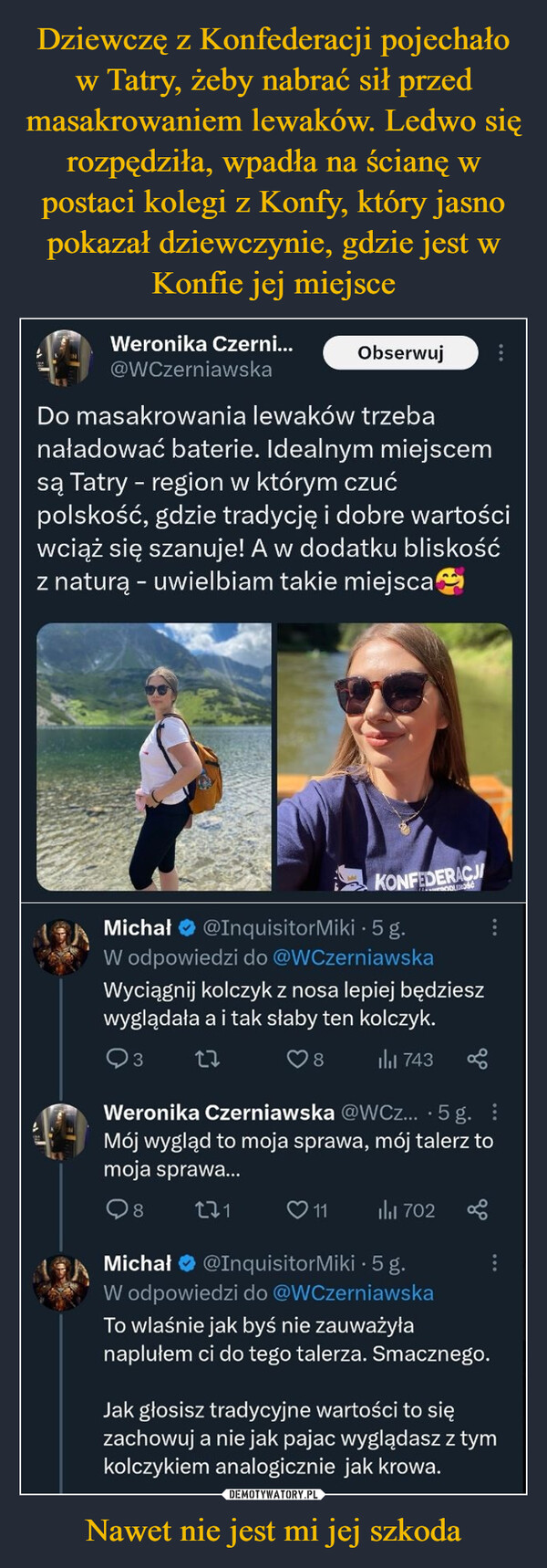 Nawet nie jest mi jej szkoda –  Weronika Czerni...@WCzerniawskaObserwujDo masakrowania lewaków trzebanaładować baterie. Idealnym miejscemsą Tatry - region w którym czućpolskość, gdzie tradycję i dobre wartościwciąż się szanuje! A w dodatku bliskośćz naturą - uwielbiam takie miejscaKONFEDERACJIMichał @Inquisitor Miki 5g.W odpowiedzi do @WCzerniawskaWyciągnij kolczyk z nosa lepiej będzieszwyglądała a i tak słaby ten kolczyk.3278₁743Weronika Czerniawska @WCz....5 g.Mój wygląd to moja sprawa, mój talerz tomoja sprawa...9822111 il₁1 702Michał @InquisitorMiki. 5 g.W odpowiedzi do @WCzerniawskaTo wlaśnie jak byś nie zauważyłanaplułem ci do tego talerza. Smacznego.Jak głosisz tradycyjne wartości to sięzachowuj a nie jak pajac wyglądasz z tymkolczykiem analogicznie jak krowa.