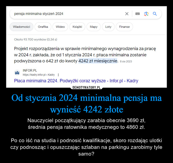 Od stycznia 2024 minimalna pensja ma wynieść 4242 złote – Nauczyciel początkujący zarabia obecnie 3690 zł,średnia pensja ratownika medycznego to 4860 zł.Po co iść na studia i podnosić kwalifikacje, skoro rozdając ulotki czy podnosząc i opuszczając szlaban na parkingu zarobimy tyle samo? pensja minimalna styczeń 2024WiadomościGrafikaWideoKsiążki MapyLotyXFinanseoOkoło 93 700 wyników (0,34 s)Projekt rozporządzenia w sprawie minimalnego wynagrodzenia za pracęw 2024 r. zakłada, że od 1 stycznia 2024 r. płaca minimalna zostaniepodwyższona o 642 zł do kwoty 4242 zł miesięcznie. 8 sie 2023INFOR.PLhttps://kadry.infor.pl > KadryPłaca minimalna 2024. Podwyżki coraz wyższe - Infor.pl - Kadry