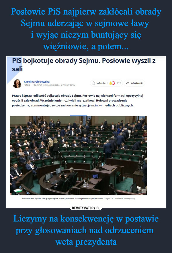 Liczymy na konsekwencję w postawie przy głosowaniach nad odrzuceniem weta prezydenta –  PiS bojkotuje obrady Sejmu. Posłowie wyszli zsaliKarolina GłodowskaPolska 20 minut temu Aktualizacja - 2 minuty temuLubię to619UdostępnijPrawo i Sprawiedliwość bojkotuje obrady Sejmu. Posłowie największej formacji opozycyjnejopuścili salę obrad. Wcześniej uniemożliwiali marszałkowi Hołowni prowadzenieposiedzenia, argumentując swoje zachowanie sytuacją m.in. w mediach publicznych.Awantura w Sejmie. Gorący początek obrad, posłowie PiS zbojkotowali posiedzenie / Sejm TV/ materiał zewnętrzny