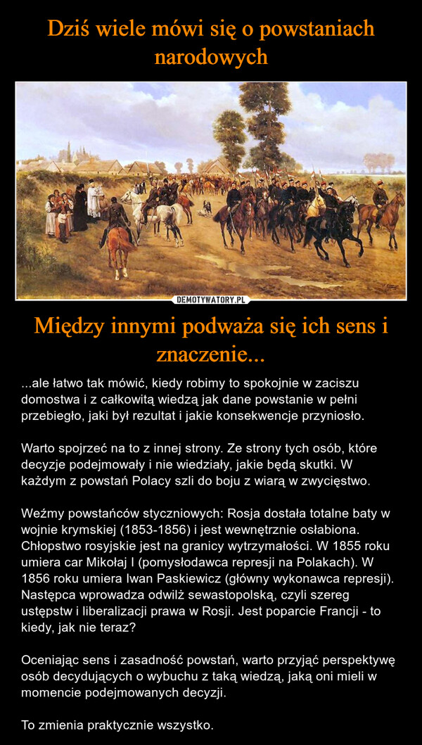 Między innymi podważa się ich sens i znaczenie... – ...ale łatwo tak mówić, kiedy robimy to spokojnie w zaciszu domostwa i z całkowitą wiedzą jak dane powstanie w pełni przebiegło, jaki był rezultat i jakie konsekwencje przyniosło.Warto spojrzeć na to z innej strony. Ze strony tych osób, które decyzje podejmowały i nie wiedziały, jakie będą skutki. W każdym z powstań Polacy szli do boju z wiarą w zwycięstwo. Weźmy powstańców styczniowych: Rosja dostała totalne baty w wojnie krymskiej (1853-1856) i jest wewnętrznie osłabiona. Chłopstwo rosyjskie jest na granicy wytrzymałości. W 1855 roku umiera car Mikołaj I (pomysłodawca represji na Polakach). W 1856 roku umiera Iwan Paskiewicz (główny wykonawca represji). Następca wprowadza odwilż sewastopolską, czyli szereg ustępstw i liberalizacji prawa w Rosji. Jest poparcie Francji - to kiedy, jak nie teraz?Oceniając sens i zasadność powstań, warto przyjąć perspektywę osób decydujących o wybuchu z taką wiedzą, jaką oni mieli w momencie podejmowanych decyzji. To zmienia praktycznie wszystko. 