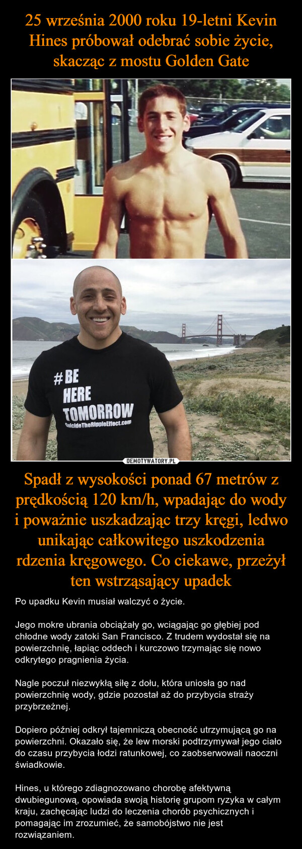 Spadł z wysokości ponad 67 metrów z prędkością 120 km/h, wpadając do wody i poważnie uszkadzając trzy kręgi, ledwo unikając całkowitego uszkodzenia rdzenia kręgowego. Co ciekawe, przeżył ten wstrząsający upadek – Po upadku Kevin musiał walczyć o życie.Jego mokre ubrania obciążały go, wciągając go głębiej pod chłodne wody zatoki San Francisco. Z trudem wydostał się na powierzchnię, łapiąc oddech i kurczowo trzymając się nowo odkrytego pragnienia życia.Nagle poczuł niezwykłą siłę z dołu, która uniosła go nad powierzchnię wody, gdzie pozostał aż do przybycia straży przybrzeżnej.Dopiero później odkrył tajemniczą obecność utrzymującą go na powierzchni. Okazało się, że lew morski podtrzymywał jego ciało do czasu przybycia łodzi ratunkowej, co zaobserwowali naoczni świadkowie.Hines, u którego zdiagnozowano chorobę afektywną dwubiegunową, opowiada swoją historię grupom ryzyka w całym kraju, zachęcając ludzi do leczenia chorób psychicznych i pomagając im zrozumieć, że samobójstwo nie jest rozwiązaniem. #BEHERETOMORROWSuicide The Ripple Effect.comIILEDONA