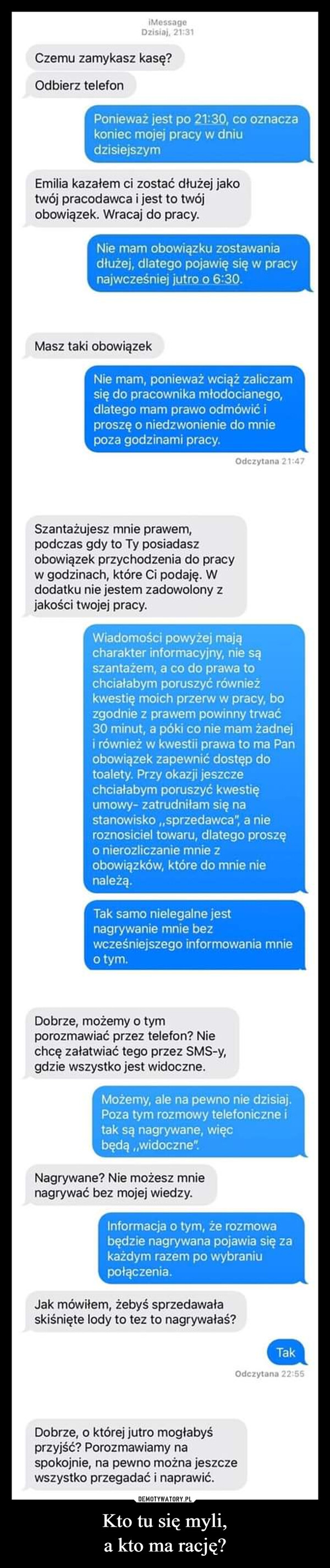 Kto tu się myli,a kto ma rację? –  iMessageDzisiaj, 21:31Czemu zamykasz kasę?Odbierz telefonPonieważ jest po 21:30, co oznaczakoniec mojej pracy w dniudzisiejszymEmilia kazałem ci zostać dłużej jakotwój pracodawca i jest to twójobowiązek. Wracaj do pracy.Nie mam obowiązku zostawaniadłużej, dlatego pojawię się w pracynajwcześniej jutro o 6:30.Masz taki obowiązekNie mam, ponieważ wciąż zaliczamsię do pracownika młodocianego,dlatego mam prawo odmówić iproszę o niedzwonienie do mniepoza godzinami pracy.Odczytana 21:47Szantażujesz mnie prawem,podczas gdy to Ty posiadaszobowiązek przychodzenia do pracyw godzinach, które Ci podaję. Wdodatku nie jestem zadowolony zjakości twojej pracy.Wiadomości powyżej mającharakter informacyjny, nie sąszantażem, a co do prawa tochciałabym poruszyć równieżkwestię moich przerw w pracy, bozgodnie z prawem powinny trwać30 minut, a póki co nie mam żadneji również w kwestii prawa to ma Panobowiązek zapewnić dostęp dotoalety. Przy okazji jeszczechciałabym poruszyć kwestięumowy- zatrudniłam się nastanowisko,,sprzedawca", a nieroznosiciel towaru, dlatego proszęo nierozliczanie mnie zobowiązków, które do mnie nienależą.Tak samo nielegalne jestnagrywanie mnie bezwcześniejszego informowania mnieo tym.Dobrze, możemy o tymporozmawiać przez telefon? Niechcę załatwiać tego przez SMS-y,gdzie wszystko jest widoczne.Możemy, ale na pewno nie dzisiaj.Poza tym rozmowy telefoniczne itak są nagrywane, więcbędą,,widoczne".Nagrywane? Nie możesz mnienagrywać bez mojej wiedzy.Informacja o tym, że rozmowabędzie nagrywana pojawia się zakażdym razem po wybraniupołączenia.Jak mówiłem, żebyś sprzedawałaskiśnięte lody to tez to nagrywałaś?Dobrze, o której jutro mogłabyśprzyjść? Porozmawiamy naspokojnie, na pewno można jeszczewszystko przegadać i naprawić.TakOdczytana 22:55