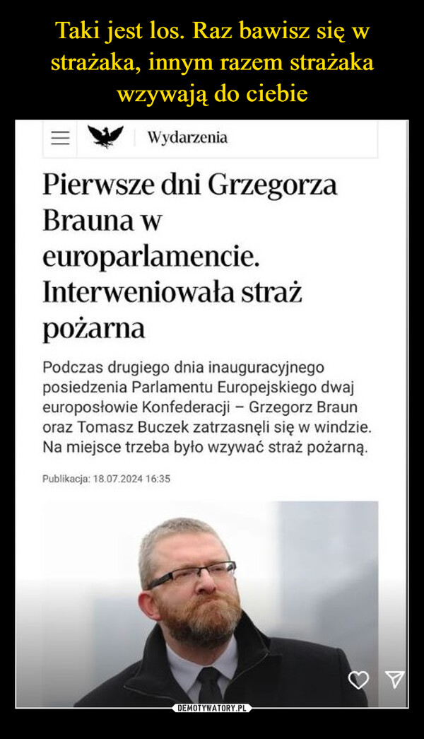  –  WydarzeniaPierwsze dni GrzegorzaBrauna weuroparlamencie.Interweniowała strażpożarnaPodczas drugiego dnia inauguracyjnegoposiedzenia Parlamentu Europejskiego dwajeuroposłowie Konfederacji - Grzegorz Braunoraz Tomasz Buczek zatrzasnęli się w windzie.Na miejsce trzeba było wzywać straż pożarną.Publikacja: 18.07.2024 16:35