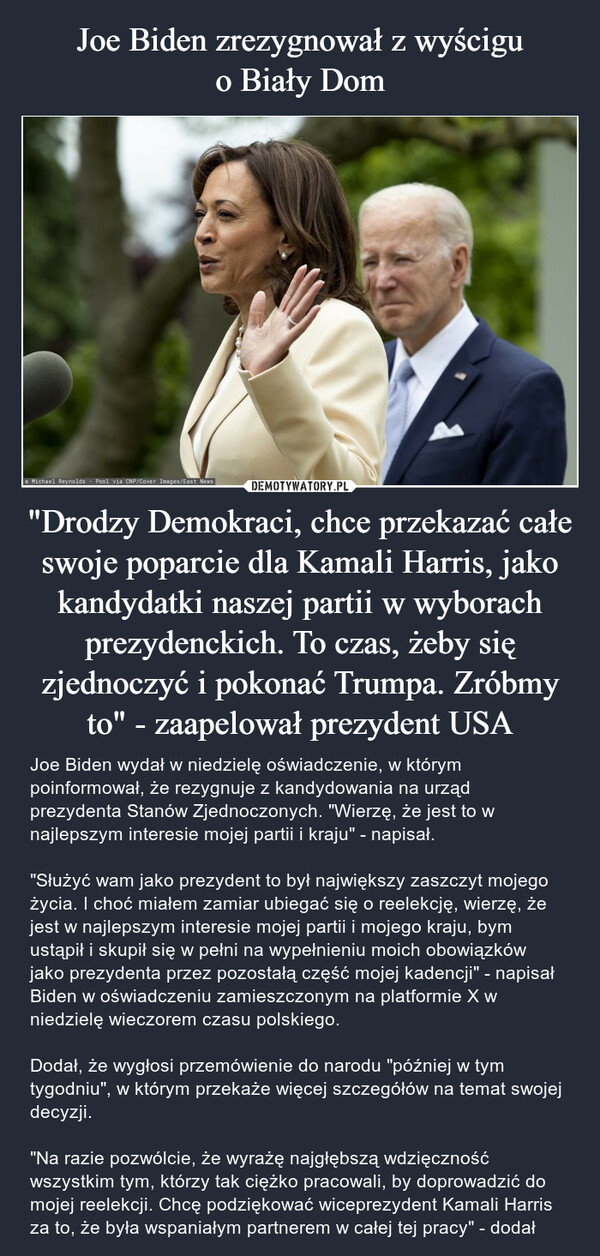 "Drodzy Demokraci, chce przekazać całe swoje poparcie dla Kamali Harris, jako kandydatki naszej partii w wyborach prezydenckich. To czas, żeby się zjednoczyć i pokonać Trumpa. Zróbmy to" - zaapelował prezydent USA – Joe Biden wydał w niedzielę oświadczenie, w którym poinformował, że rezygnuje z kandydowania na urząd prezydenta Stanów Zjednoczonych. "Wierzę, że jest to w najlepszym interesie mojej partii i kraju" - napisał."Służyć wam jako prezydent to był największy zaszczyt mojego życia. I choć miałem zamiar ubiegać się o reelekcję, wierzę, że jest w najlepszym interesie mojej partii i mojego kraju, bym ustąpił i skupił się w pełni na wypełnieniu moich obowiązków jako prezydenta przez pozostałą część mojej kadencji" - napisał Biden w oświadczeniu zamieszczonym na platformie X w niedzielę wieczorem czasu polskiego.Dodał, że wygłosi przemówienie do narodu "później w tym tygodniu", w którym przekaże więcej szczegółów na temat swojej decyzji."Na razie pozwólcie, że wyrażę najgłębszą wdzięczność wszystkim tym, którzy tak ciężko pracowali, by doprowadzić do mojej reelekcji. Chcę podziękować wiceprezydent Kamali Harris za to, że była wspaniałym partnerem w całej tej pracy" - dodał Michael Reynolds Pool via CNP/Cover Images/East News