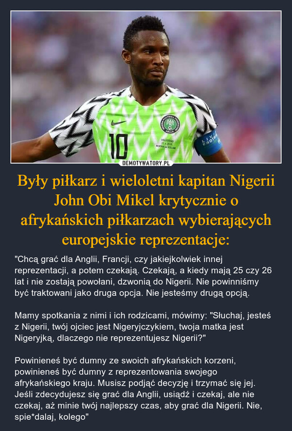 Były piłkarz i wieloletni kapitan Nigerii John Obi Mikel krytycznie o afrykańskich piłkarzach wybierających europejskie reprezentacje: – "Chcą grać dla Anglii, Francji, czy jakiejkolwiek innej reprezentacji, a potem czekają. Czekają, a kiedy mają 25 czy 26 lat i nie zostają powołani, dzwonią do Nigerii. Nie powinniśmy być traktowani jako druga opcja. Nie jesteśmy drugą opcją.Mamy spotkania z nimi i ich rodzicami, mówimy: "Słuchaj, jesteś z Nigerii, twój ojciec jest Nigeryjczykiem, twoja matka jest Nigeryjką, dlaczego nie reprezentujesz Nigerii?"Powinieneś być dumny ze swoich afrykańskich korzeni, powinieneś być dumny z reprezentowania swojego afrykańskiego kraju. Musisz podjąć decyzję i trzymać się jej. Jeśli zdecydujesz się grać dla Anglii, usiądź i czekaj, ale nie czekaj, aż minie twój najlepszy czas, aby grać dla Nigerii. Nie, spie*dalaj, kolego" FOOTS10VOLOOGHAD22.6.2008NIGERIA ICELANDLIVIFOTBA