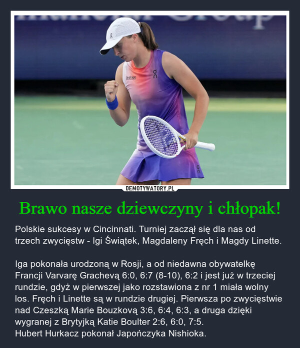 Brawo nasze dziewczyny i chłopak! – Polskie sukcesy w Cincinnati. Turniej zaczął się dla nas od trzech zwycięstw - Igi Świątek, Magdaleny Fręch i Magdy Linette.Iga pokonała urodzoną w Rosji, a od niedawna obywatelkę Francji Varvarę Grachevą 6:0, 6:7 (8-10), 6:2 i jest już w trzeciej rundzie, gdyż w pierwszej jako rozstawiona z nr 1 miała wolny los. Fręch i Linette są w rundzie drugiej. Pierwsza po zwycięstwie nad Czeszką Marie Bouzkovą 3:6, 6:4, 6:3, a druga dzięki wygranej z Brytyjką Katie Boulter 2:6, 6:0, 7:5.Hubert Hurkacz pokonał Japończyka Nishioka. SосInfosys00