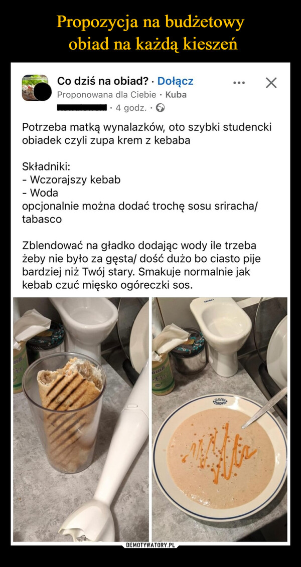  –  maCo dziś na obiad?. DołączProponowana dla Ciebie Kuba•.4 godz..>Potrzeba matką wynalazków, oto szybki studenckiobiadek czyli zupa krem z kebabaSkładniki:- Wczorajszy kebab- Wodaopcjonalnie można dodać trochę sosu sriracha/tabascoZblendować na gładko dodając wody ile trzebażeby nie było za gęsta/ dość dużo bo ciasto pijebardziej niż Twój stary. Smakuje normalnie jakkebab czuć mięsko ogóreczki sos.omafirSLUZBADROWIA