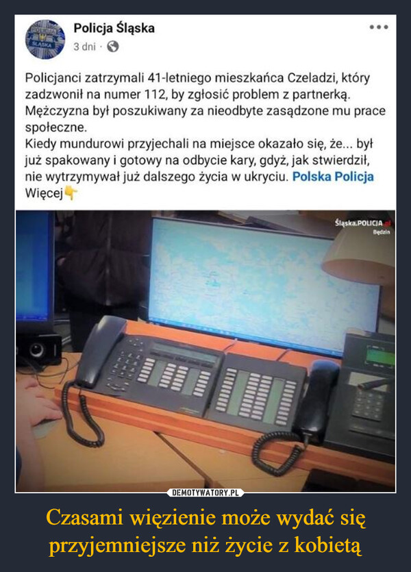 Czasami więzienie może wydać się przyjemniejsze niż życie z kobietą –  SLASKAPolicja Śląska3 dniPolicjanci zatrzymali 41-letniego mieszkańca Czeladzi, któryzadzwonił na numer 112, by zgłosić problem z partnerką.Mężczyzna był poszukiwany za nieodbyte zasądzone mu pracespołeczne.Kiedy mundurowi przyjechali na miejsce okazało się, że... byłjuż spakowany i gotowy na odbycie kary, gdyż, jak stwierdził,nie wytrzymywał już dalszego życia w ukryciu. Polska PolicjaWięcejમા સર્વ માŚląska.POLICIABędzin