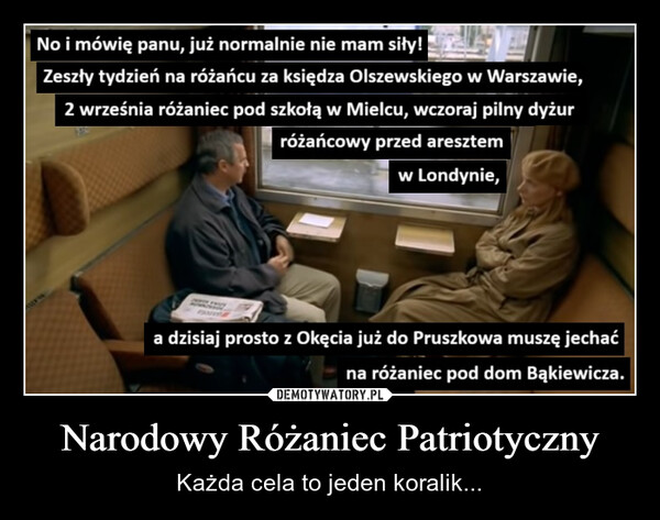 Narodowy Różaniec Patriotyczny – Każda cela to jeden koralik... No i mówię panu, już normalnie nie mam siły!Zeszły tydzień na różańcu za księdza Olszewskiego w Warszawie,2 września różaniec pod szkołą w Mielcu, wczoraj pilny dyżurróżańcowy przed aresztemw Londynie,a dzisiaj prosto z Okęcia już do Pruszkowa muszę jechaćna różaniec pod dom Bąkiewicza.