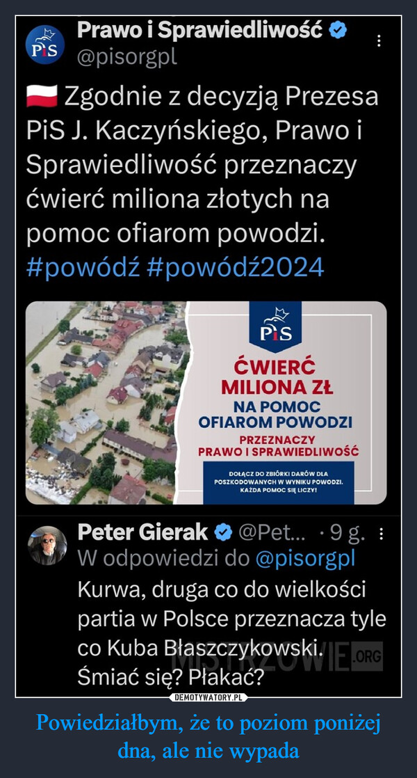 Powiedziałbym, że to poziom poniżej dna, ale nie wypada –  Prawo i Sprawiedliwość ❤PS @pisorgplZgodnie z decyzją PrezesaPiS J. Kaczyńskiego, Prawo iSprawiedliwość przeznaczyćwierć miliona złotych napomoc ofiarom powodzi.#powódź #powódź2024PSĆWIERĆMILIONA ZŁNA POMOCOFIAROM POWODZIPRZEZNACZYPRAWO I SPRAWIEDLIWOŚĆDOŁĄCZ DO ZBIÓRKI DARÓW DLAPOSZKODOWANYCH W WYNIKU POWODZI.KAŻDA POMOC SIĘ LICZY!Peter Gierak@Pet... 9 g. :W odpowiedzi do @pisorgplKurwa, druga co do wielkościpartia w Polsce przeznacza tyleco Kuba Błaszczykowski.ORGŚmiać się? Płakać?