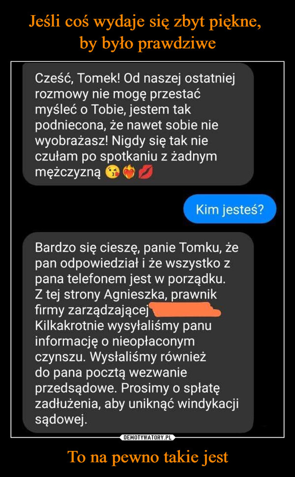 To na pewno takie jest –  Cześć, Tomek! Od naszej ostatniejrozmowy nie mogę przestaćmyśleć o Tobie, jestem takpodniecona, że nawet sobie niewyobrażasz! Nigdy się tak nieczułam po spotkaniu z żadnymmężczyznąKim jesteś?Bardzo się cieszę, panie Tomku, żepan odpowiedział i że wszystko zpana telefonem jest w porządku.Z tej strony Agnieszka, prawnikfirmy zarządzającejKilkakrotnie wysyłaliśmy panuinformację o nieopłaconymczynszu. Wysłaliśmy równieżdo pana pocztą wezwanieprzedsądowe. Prosimy o spłatęzadłużenia, aby uniknąć windykacjisądowej.kwejk.pl