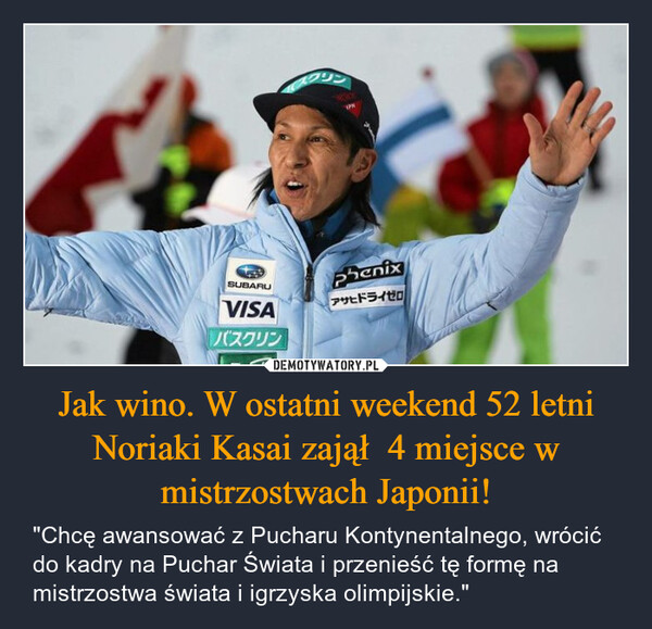 Jak wino. W ostatni weekend 52 letni Noriaki Kasai zajął  4 miejsce w mistrzostwach Japonii! – "Chcę awansować z Pucharu Kontynentalnego, wrócić do kadry na Puchar Świata i przenieść tę formę na mistrzostwa świata i igrzyska olimpijskie." SUBARUVISAバスクリンエイブルphenixアサヒドライゼロAGENCJA wyborcza.pl竹村コーポレーション