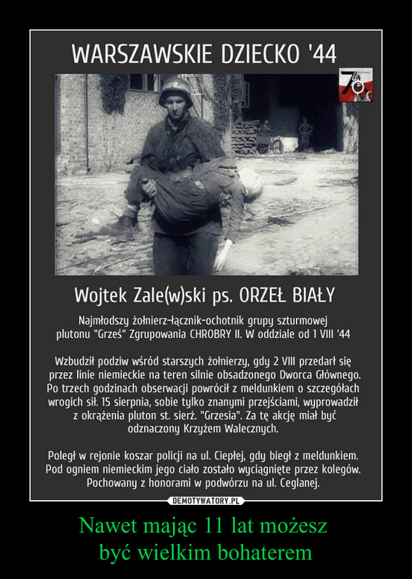 Nawet mając 11 lat możesz być wielkim bohaterem –  Wojtek Zale(w)ski ps. ORZEŁ BIAŁYNajmłodszy żołnierz-łącznik-ochotnik grupy szturmowejplutonu "Grześ" Zgrupowania CHROBRY II. W oddziale od 1 VIII '44Wzbudził podziw wśród starszych żołnierzy, gdy 2 VIII przedarł sięprzez linie niemieckie na teren silnie obsadzonego Dworca Głównego.Po trzech godzinach obserwacji powrócił z meldunkiem o szczegółachwrogich sił. 15 sierpnia, sobie tylko znanymi przejściami, wyprowadziłz okrążenia pluton st. sierż. "Grzesia". Za tę akcję miał byćodznaczony Krzyżem Walecznych.Poległ w rejonie koszar policji na ul. Ciepłej, gdy biegł z meldunkiem.Pod ogniem niemieckim jego ciało zostało wyciągnięte przez kolegów.Pochowany z honorami w podwórzu na ul. Ceglanej.