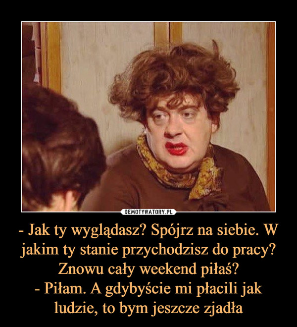 - Jak ty wyglądasz? Spójrz na siebie. W jakim ty stanie przychodzisz do pracy? Znowu cały weekend piłaś?- Piłam. A gdybyście mi płacili jak ludzie, to bym jeszcze zjadła –  