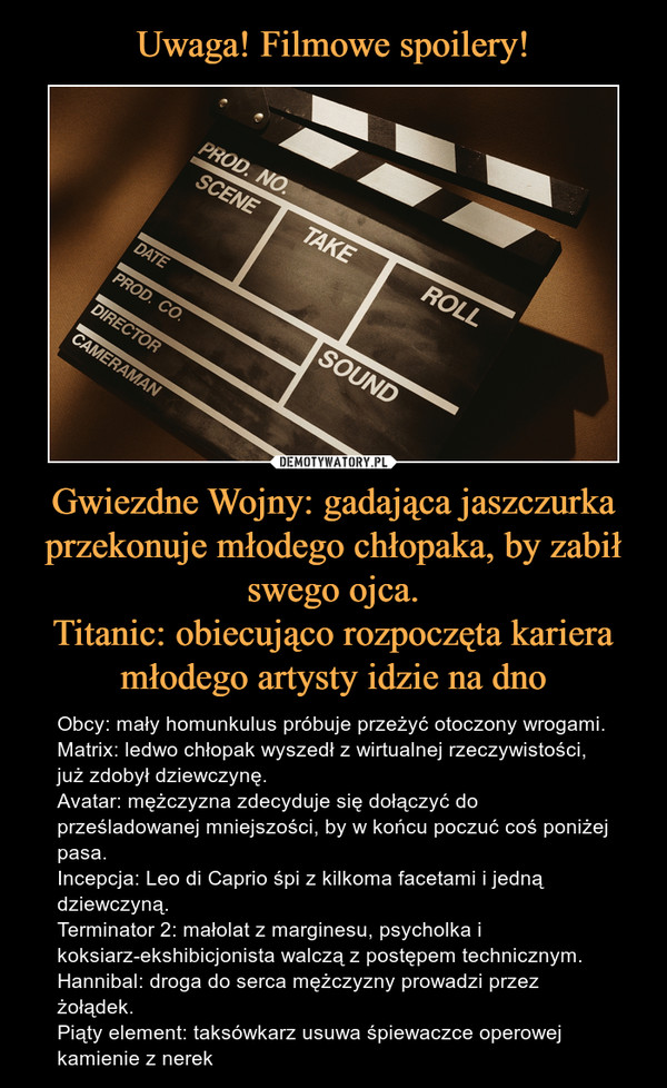 Gwiezdne Wojny: gadająca jaszczurka przekonuje młodego chłopaka, by zabił swego ojca.Titanic: obiecująco rozpoczęta kariera młodego artysty idzie na dno – Obcy: mały homunkulus próbuje przeżyć otoczony wrogami.Matrix: ledwo chłopak wyszedł z wirtualnej rzeczywistości, już zdobył dziewczynę.Avatar: mężczyzna zdecyduje się dołączyć do prześladowanej mniejszości, by w końcu poczuć coś poniżej pasa.Incepcja: Leo di Caprio śpi z kilkoma facetami i jedną dziewczyną.Terminator 2: małolat z marginesu, psycholka i koksiarz-ekshibicjonista walczą z postępem technicznym.Hannibal: droga do serca mężczyzny prowadzi przez żołądek.Piąty element: taksówkarz usuwa śpiewaczce operowej kamienie z nerek 