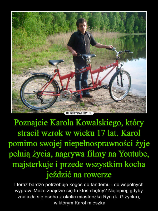 Poznajcie Karola Kowalskiego, który stracił wzrok w wieku 17 lat. Karol pomimo swojej niepełnosprawności żyje pełnią życia, nagrywa filmy na Youtube, majsterkuje i przede wszystkim kocha jeździć na rowerze – I teraz bardzo potrzebuje kogoś do tandemu - do wspólnych wypraw. Może znajdzie się tu ktoś chętny? Najlepiej, gdyby znalazła się osoba z okolic miasteczka Ryn (k. Giżycka), w którym Karol mieszka 