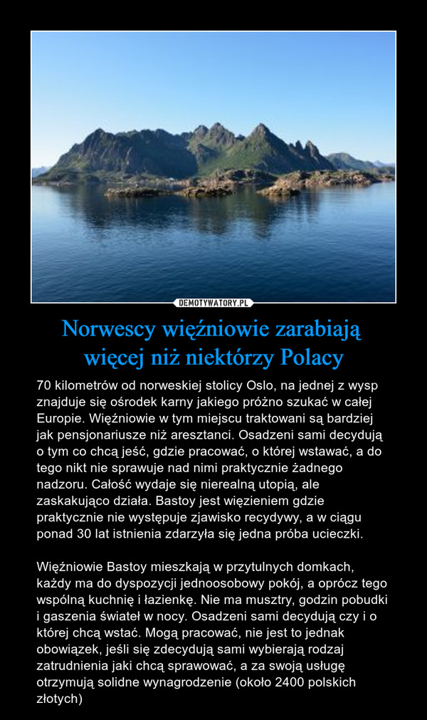 Norwescy więźniowie zarabiają więcej niż niektórzy Polacy – 70 kilometrów od norweskiej stolicy Oslo, na jednej z wysp znajduje się ośrodek karny jakiego próżno szukać w całej Europie. Więźniowie w tym miejscu traktowani są bardziej jak pensjonariusze niż aresztanci. Osadzeni sami decydują o tym co chcą jeść, gdzie pracować, o której wstawać, a do tego nikt nie sprawuje nad nimi praktycznie żadnego nadzoru. Całość wydaje się nierealną utopią, ale zaskakująco działa. Bastoy jest więzieniem gdzie praktycznie nie występuje zjawisko recydywy, a w ciągu ponad 30 lat istnienia zdarzyła się jedna próba ucieczki.Więźniowie Bastoy mieszkają w przytulnych domkach, każdy ma do dyspozycji jednoosobowy pokój, a oprócz tego wspólną kuchnię i łazienkę. Nie ma musztry, godzin pobudki i gaszenia świateł w nocy. Osadzeni sami decydują czy i o której chcą wstać. Mogą pracować, nie jest to jednak obowiązek, jeśli się zdecydują sami wybierają rodzaj zatrudnienia jaki chcą sprawować, a za swoją usługę otrzymują solidne wynagrodzenie (około 2400 polskich złotych) 