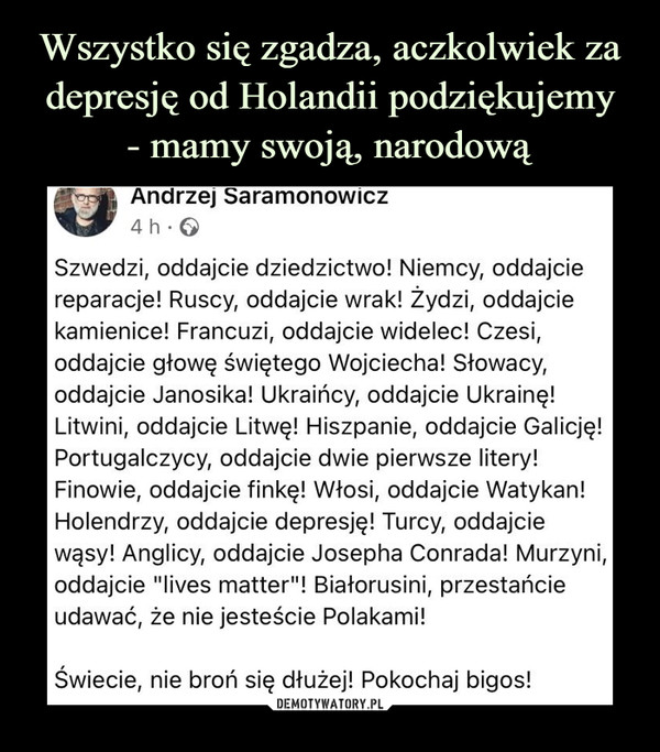  –  Szwedzi, oddajcie dziedzictwo! Niemcy, oddajcie reparacje! Ruscy, oddajcie wrak! Żydzi, oddajcie kamienice! Francuzi, oddajcie widelec! Czesi, oddajcie głowę świętego Wojciecha! Słowacy, oddajcie Janosika! Ukraińcy, oddajcie Ukrainę! Litwini, oddajcie Litwę! Hiszpanie, oddajcie Galicję! Portugalczycy, oddajcie dwie pierwsze litery! Finowie, oddajcie finkę! Włosi, oddajcie Watykan! Holendrzy, oddajcie depresję! Turcy, oddajcie wąsy! Anglicy, oddajcie Josepha Conrada! Murzyni, oddajcie "lives matter"! Białorusini, przestańcie udawać, że nie jesteście Polakami!Świecie, nie broń się dłużej! Pokochaj bigos!