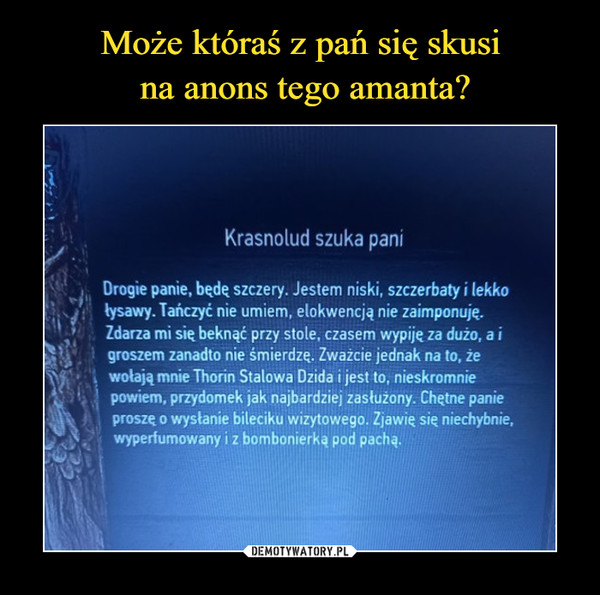  –  Krasnolud szuka pani Drogie panie, będę szczery. Jestem niski, szczerbaty i lekko łysawy. Tańczyć nie umiem, elokwencją nie zaimponuję. Zdarza mi się beknąć przy stole, czasem wypiję za dużo, a i groszem zanadto nie śmierdzę. Zważcie jednak na to, że wołają mnie Thorin Stalowa Dzida i jest to, nieskromnie powiem, przydomek jak najbardziej zasłużony. Chętne panie proszę o wysłanie bileciku wizytowego. Zjawię się niechybnie, wyperfumowany i z bombonierką pod pachą.