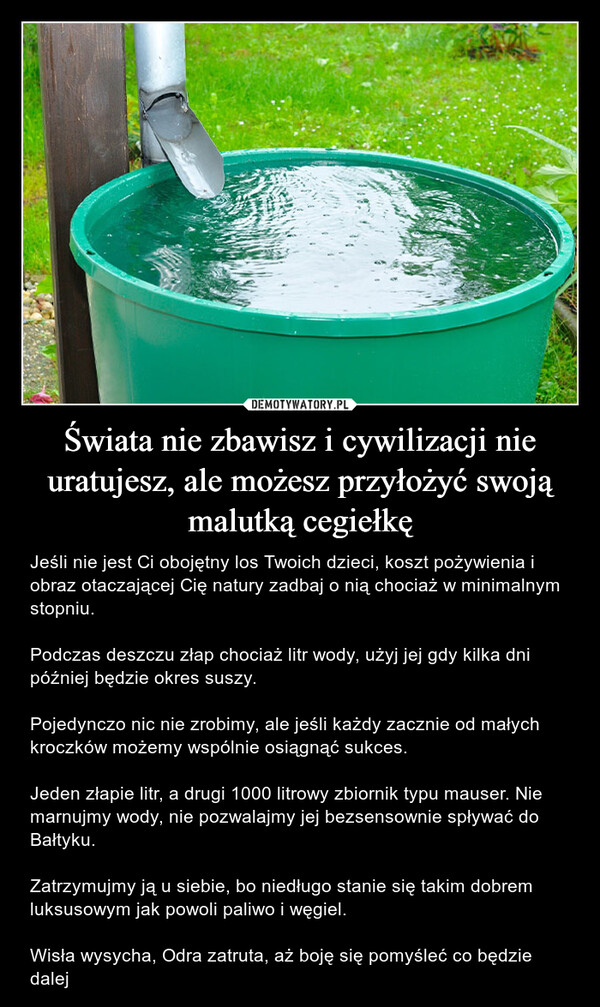 Świata nie zbawisz i cywilizacji nie uratujesz, ale możesz przyłożyć swoją malutką cegiełkę – Jeśli nie jest Ci obojętny los Twoich dzieci, koszt pożywienia i obraz otaczającej Cię natury zadbaj o nią chociaż w minimalnym stopniu. Podczas deszczu złap chociaż litr wody, użyj jej gdy kilka dni później będzie okres suszy. Pojedynczo nic nie zrobimy, ale jeśli każdy zacznie od małych kroczków możemy wspólnie osiągnąć sukces. Jeden złapie litr, a drugi 1000 litrowy zbiornik typu mauser. Nie marnujmy wody, nie pozwalajmy jej bezsensownie spływać do Bałtyku. Zatrzymujmy ją u siebie, bo niedługo stanie się takim dobrem luksusowym jak powoli paliwo i węgiel. Wisła wysycha, Odra zatruta, aż boję się pomyśleć co będzie dalej 