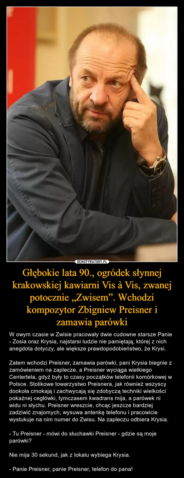 Głębokie lata 90., ogródek słynnej krakowskiej kawiarni Vis à Vis, zwanej potocznie „Zwisem”. Wchodzi kompozytor Zbigniew Preisner i zamawia parówki – W owym czasie w Zwisie pracowały dwie cudowne starsze Panie - Zosia oraz Krysia, najstarsi ludzie nie pamiętają, której z nich anegdota dotyczy, ale większe prawdopodobieństwo, że Krysi. Zatem wchodzi Preisner, zamawia parówki, pani Krysia biegnie z zamówieniem na zaplecze, a Preisner wyciąga wielkiego Centertela, gdyż były to czasy początków telefonii komórkowej w Polsce. Stolikowe towarzystwo Preisnera, jak również wszyscy dookoła cmokają i zachwycają się zdobyczą techniki wielkości pokaźnej cegłówki, tymczasem kwadrans mija, a parówek ni widu ni słychu. Preisner wreszcie, chcąc jeszcze bardziej zadziwić znajomych, wysuwa antenkę telefonu i pracowicie wystukuje na nim numer do Zwisu. Na zapleczu odbiera Krysia. - Tu Preisner - mówi do słuchawki Preisner - gdzie są moje parówki? Nie mija 30 sekund, jak z lokalu wybiega Krysia. - Panie Preisner, panie Preisner, telefon do pana! 