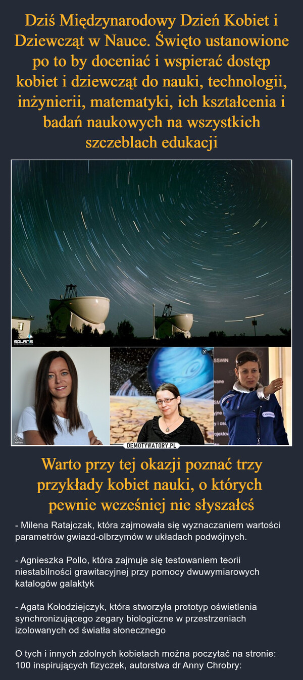 Warto przy tej okazji poznać trzy przykłady kobiet nauki, o których pewnie wcześniej nie słyszałeś – - Milena Ratajczak, która zajmowała się wyznaczaniem wartości parametrów gwiazd-olbrzymów w układach podwójnych.- Agnieszka Pollo, która zajmuje się testowaniem teorii niestabilności grawitacyjnej przy pomocy dwuwymiarowych katalogów galaktyk - Agata Kołodziejczyk, która stworzyła prototyp oświetlenia synchronizującego zegary biologiczne w przestrzeniach izolowanych od światła słonecznegoO tych i innych zdolnych kobietach można poczytać na stronie: 100 inspirujących fizyczek, autorstwa dr Anny Chrobry: 