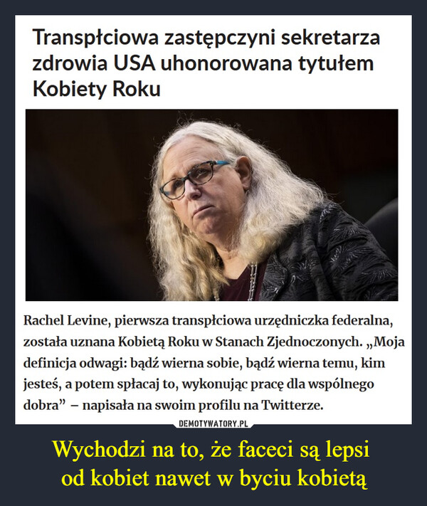 Wychodzi na to, że faceci są lepsi od kobiet nawet w byciu kobietą –  Transpłciowa zastępczyni sekretarza zdrowia USA uhonorowana tytułem Kobiety RokuRachel Levine, pierwsza transpłciowa urzędniczka federalna, została uznana Kobietą Roku w Stanach Zjednoczonych. „Moja definicja odwagi: bądź wierna sobie, bądź wierna temu, kim jesteś, a potem spłacaj to, wykonując pracę dla wspólnego dobra” – napisała na swoim profilu na Twitterze.