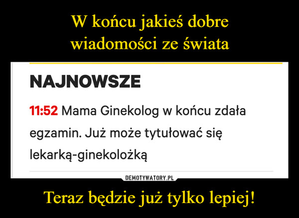 Teraz będzie już tylko lepiej! –  NAJNOWSZE11:52 Mama Ginekolog w końcu zdałaegzamin. Już może tytułować sięlekarką-ginekolożką